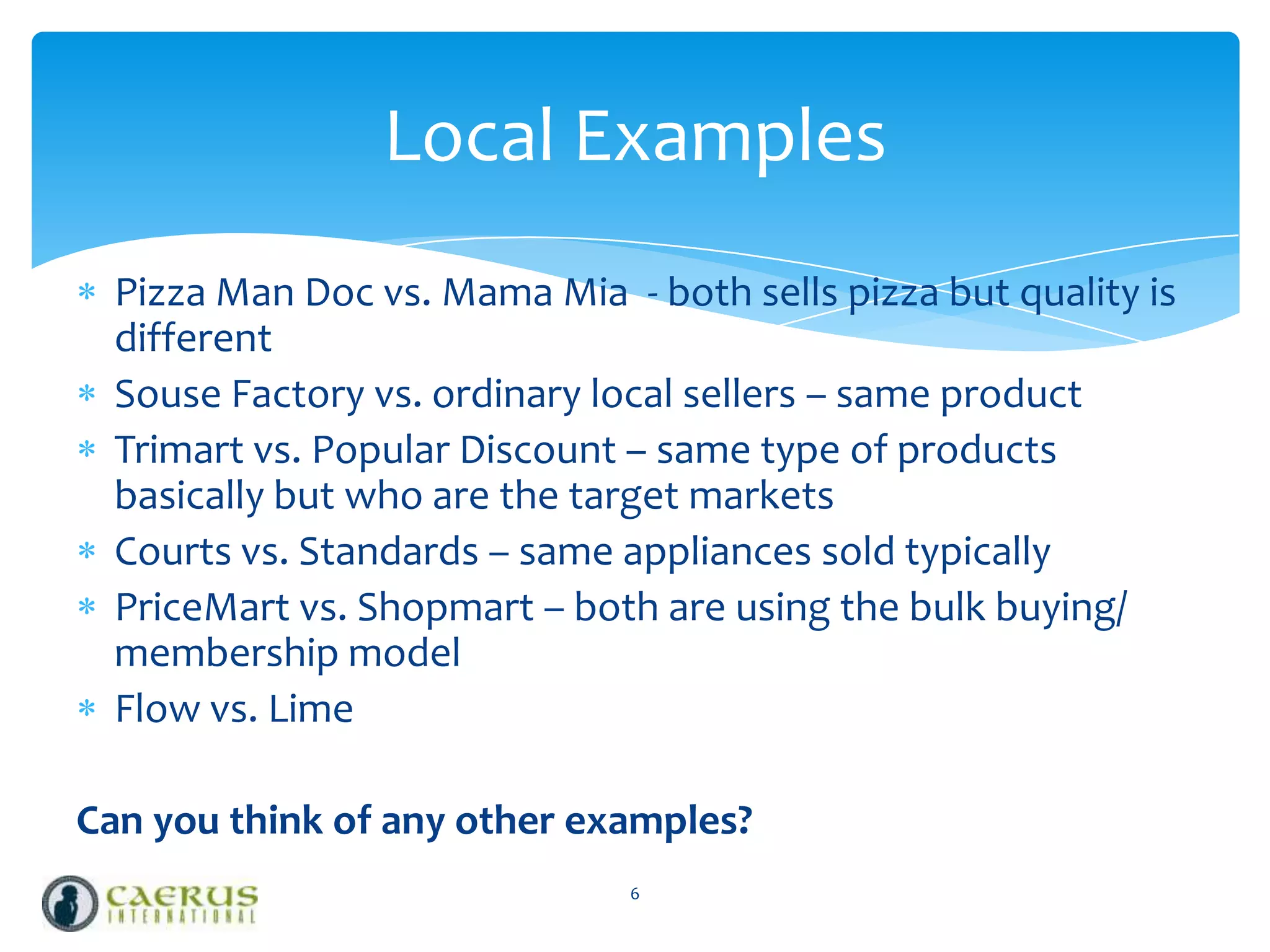 Local Examples
Pizza Man Doc vs. Mama Mia - both sells pizza but quality is
different
Souse Factory vs. ordinary local sellers – same product
Trimart vs. Popular Discount – same type of products
basically but who are the target markets
Courts vs. Standards – same appliances sold typically
PriceMart vs. Shopmart – both are using the bulk buying/
membership model
Flow vs. Lime
Can you think of any other examples?
6

 