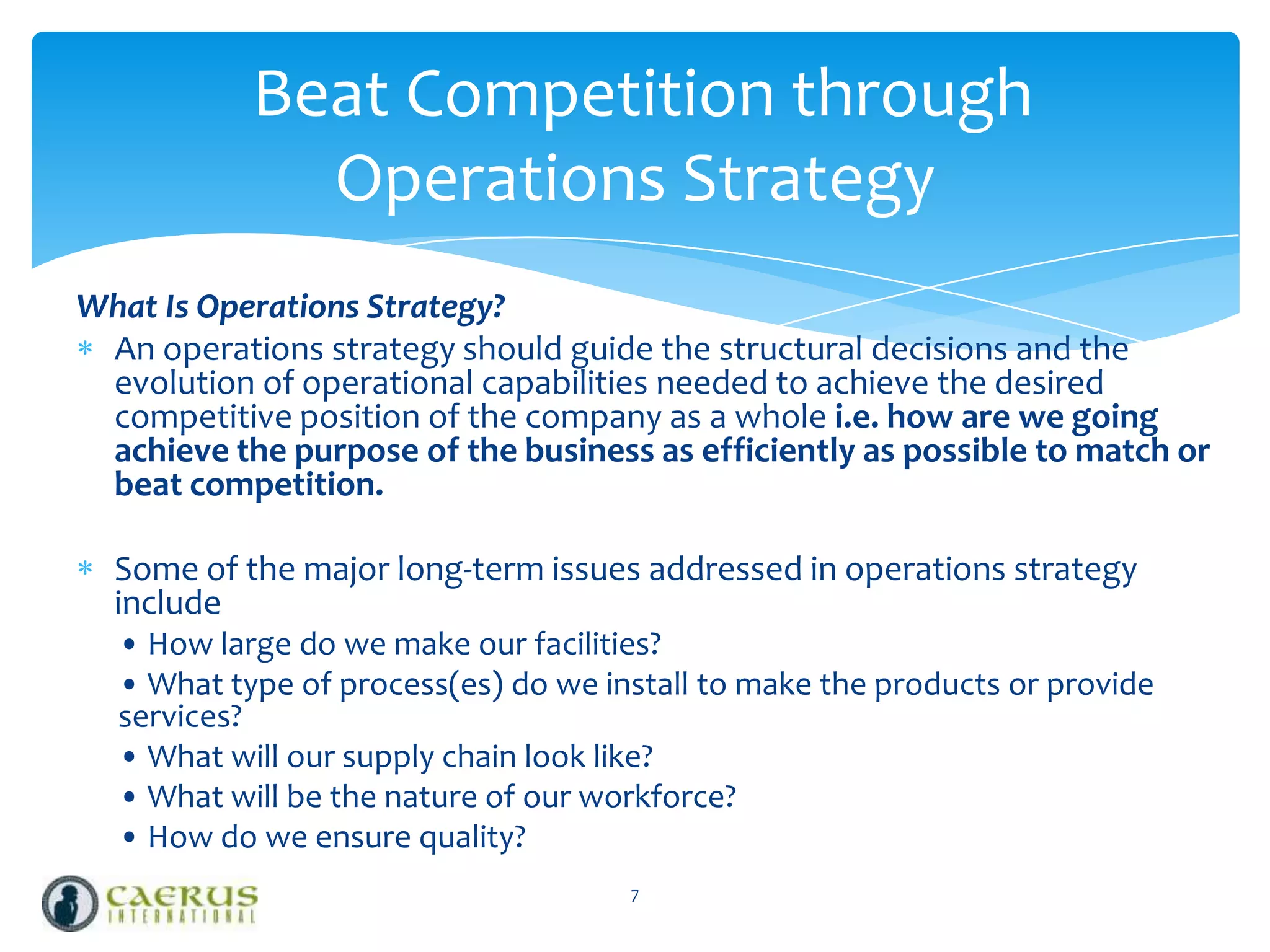 Beat Competition through
Operations Strategy
What Is Operations Strategy?
An operations strategy should guide the structural decisions and the
evolution of operational capabilities needed to achieve the desired
competitive position of the company as a whole i.e. how are we going
achieve the purpose of the business as efficiently as possible to match or
beat competition.
Some of the major long-term issues addressed in operations strategy
include
• How large do we make our facilities?
• What type of process(es) do we install to make the products or provide
services?
• What will our supply chain look like?
• What will be the nature of our workforce?
• How do we ensure quality?
7

 
