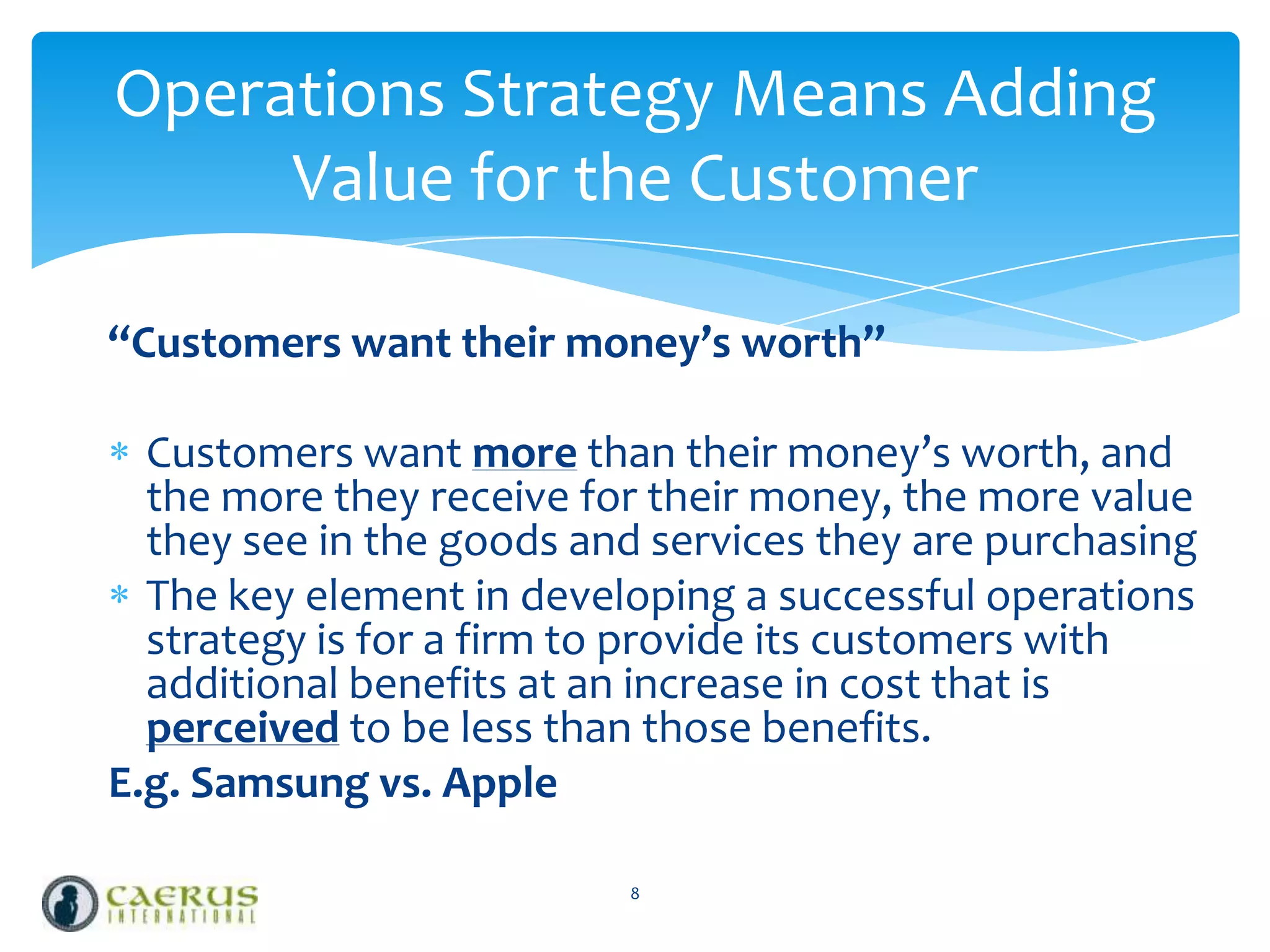 Operations Strategy Means Adding
Value for the Customer
“Customers want their money’s worth”
Customers want more than their money’s worth, and
the more they receive for their money, the more value
they see in the goods and services they are purchasing
The key element in developing a successful operations
strategy is for a firm to provide its customers with
additional benefits at an increase in cost that is
perceived to be less than those benefits.
E.g. Samsung vs. Apple
8

 