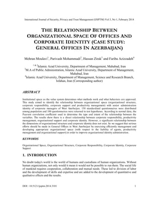 International Journal of Security, Privacy and Trust Management (IJSPTM) Vol 3, No 1, February 2014
DOI : 10.5121/ijsptm.2014.3101 1
THE RELATIONSHIP BETWEEN
ORGANIZATIONAL SPACE OF OFFICES AND
CORPORATE IDENTITY (CASE STUDY:
GENERAL OFFICES IN AZERBAIJAN)
Mehran Moulavi1
, Parivash Mohammadi2
, Hassan Zirak3
and Fariba Azizzadeh4
1 & 2
Islamic Azad University, Department of Management, Mahabad, Iran
3
M.A of Public Administration, Islamic Azad University, Department of Management,
Mahabad, Iran
4
Islamic Azad University, Department of Management, Science and Research Branch,
Isfahan, Iran (Corresponding author)
ABSTRACT
Institutional space as the value system determines what methods work and what behaviors are approved.
This study aimed to identify the relationship between organizational space (organizational structure,
corporate responsibility, corporate support and productivity management) with senior administration
identity of corporate managers of West Azerbaijan. 150 standardized questionnaires were distributed
among population and 100 questionnaires were returned to test hypotheses. According to normal data, the
Pearson correlation coefficient used to determine the type and extent of the relationship between the
variables. The results show there is a direct relationship between corporate responsibility, productivity
management, organizational support and corporate identity. However, a significant relationship between
the dimensions of organizational structure and corporate identity does not exist. So we suggest that serious
efforts should be made in General Offices in West Azerbaijan by exercising efficiently management and
developing appropriate organizational space (with respect to the liability of agents, productivity
management and organizational support) in order to improve organizational identity administration.
KEYWORDS
Organizational Space, Organizational Structure, Corporate Responsibility, Corporate Identity, Corporate
Support
1. INTRODUCTION
No doubt today's world is the world of humans and custodians of human organizations. Without
human organizations, not only would it mean it would not be possible to run them. The social life
of mankind requires cooperation, collaboration and mutual needs. These led to division of labor
and the development of skills and expertise and are added to the development of quantitative and
qualitative effects and the results.
 