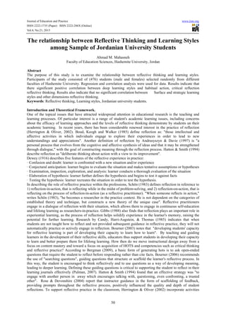 Journal of Education and Practice
ISSN 2222-1735 (Paper) ISSN 2222-288X (Online)
Vol.4, No.21, 2013

www.iiste.org

The relationship between Reflective Thinking and Learning Styles
among Sample of Jordanian University Students
Ahmad M. Mahasneh
Faculty of Education Sciences, Hashemite University, Jordan
Abstract
The purpose of this study is to examine the relationship between reflective thinking and learning styles.
Participants of the study consisted of (476) students (male and females) selected randomly from different
faculties of Hashemite University. Regression and correlation analysis were used for data. Results indicate that
there significant positive correlation between deep learning styles and habitual action, critical reflection
reflective thinking. Results also indicate that no significant correlation between
Surface and strategic learning
styles and other dimensions reflective thinking.
Keywords: Reflective thinking, Learning styles, Jordanian university students.
Introduction and Theoretical Framework.
One of the topical issues that have attracted widespread attention in educational research is the teaching and
learning processes. Of particular interest is a range of student's academic learning issues, including concerns
about the efficacy of learning approaches and the levels of reflective thinking demonstrate by students un their
academic learning. In recent years, there has been considerable renewed interest in the practice of reflection
(Herrington & Oliver, 2002). Boud, Keogh and Walker (1985) define reflection as: "those intellectual and
affective activities in which individuals engage to explore their experiences in order to lead to new
understandings and appreciations". Another definition of reflection by Andrusyszyn & Davie (1997) is "a
personal process that evolves from the cognitive and affective synthesis of ideas and that it may be strengthened
through dialogue," with the goal of constructing meaning through the reflection process. Hatton & Smith (1994)
describe reflection as "deliberate thinking about action with a view to its improvement".
Dewey (1916) describes five features of the reflective experience in practice:
· Confusion and doubt: learner is confronted with a new situation and/or experience
· Conjectural anticipation: learner begins to evaluate the situation and makes tentative assumptions or hypotheses
· Examination, inspection, exploration, and analysis: learner conducts a thorough evaluation of the situation
· Elaboration of hypothesis: learner further defines the hypothesis and begins to test it against facts
· Testing the hypothesis: learner recreates the situation in order to test the hypothesis.
In describing the role of reflective practice within the professions, Schön (1983) defines reflection in reference to
1) reflection-in-action, that is reflecting while in the midst of problem-solving, and 2) reflection-on-action, that is
reflecting on the process of reflection-in-action (as a reflective practitioner). "When someone reflects in action,"
writes Schön (1983), "he becomes a researcher in the practice context. He is not dependent on the categories of
established theory and technique, but constructs a new theory of the unique case". Reflective practitioners
engage in a dialogue of reflection with their situation, which allows them to engage in continuous self-education
and lifelong learning as researchers-in-practice. Gibbs (1988) also finds that reflection plays an important role in
experiential learning, as the process of reflection helps solidify experience in the learner's memory, raising the
potential for further learning. Research by Candy, Harri-Augstein, & Thomas (1985) indicates that when
students are not taught how to reflect and not provided subsequent guidance in reflective practice, they will not
automatically practice or actively engage in reflection. Bourner (2003) notes that "developing students' capacity
for reflective learning is part of developing their capacity to learn how to learn". By teaching and guiding
learners in the development of their reflective skills, educators thus support students in developing their capacity
to learn and better prepare them for lifelong learning. How then do we move instructional design away from a
focus on content mastery and toward a focus on acquisition of HOTS and competencies such as critical thinking
and reflective practice? According to Bergman (2009), a basic form of generating hots is to ask open-ended
questions that require the student to reflect before responding rather than cite facts. Bourner (2006) recommends
the use of "searching questions", guiding questions that structure or scaffold the learner's reflective process. In
this way, the student is encouraged to think reflectively and to use questions as a way of developing meaning,
leading to deeper learning. Defining these guiding questions is critical to supporting the student to reflect in their
learning journals effectively (Pulman, 2007). Hatton & Smith (1994) found that an effective strategy was "to
engage with another person in away which encourages talking with, questioning, even confronting, a trusted
other". Rose & Devonshire (2004) report that instructor guidance in the form of scaffolding of feedback,
providing prompts throughout the reflective process, positively influenced the quality and depth of student
reflections. To support reflective practice in the classroom, Herrington & Oliver (2002) incorporate activities

50

 