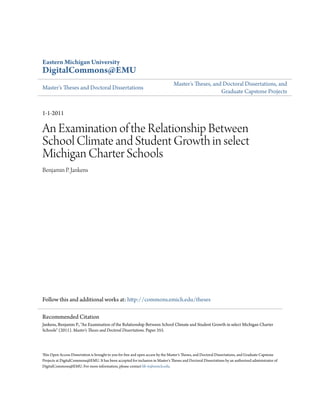 Eastern Michigan University
DigitalCommons@EMU
Master's Theses and Doctoral Dissertations
Master's Theses, and Doctoral Dissertations, and
Graduate Capstone Projects
1-1-2011
An Examination of the Relationship Between
School Climate and Student Growth in select
Michigan Charter Schools
Benjamin P. Jankens
Follow this and additional works at: http://commons.emich.edu/theses
This Open Access Dissertation is brought to you for free and open access by the Master's Theses, and Doctoral Dissertations, and Graduate Capstone
Projects at DigitalCommons@EMU. It has been accepted for inclusion in Master's Theses and Doctoral Dissertations by an authorized administrator of
DigitalCommons@EMU. For more information, please contact lib-ir@emich.edu.
Recommended Citation
Jankens, Benjamin P., "An Examination of the Relationship Between School Climate and Student Growth in select Michigan Charter
Schools" (2011). Master's Theses and Doctoral Dissertations. Paper 355.
 