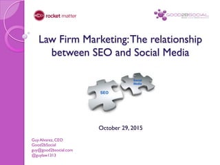 Law Firm Marketing:The relationship
between SEO and Social Media
October 29, 2015
Guy Alvarez, CEO
Good2bSocial
guy@good2bsocial.com
@guylaw1313
 