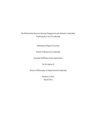 The Relationship Between Spiritual Engagement and Authentic Leadership:
Exploring the Core of Leadership
Submitted to Regent University
School of Business & Leadership
In partial fulfillment of the requirements
for the degree of
Doctor of Philosophy in Organizational Leadership
Richard A. Roof
March/2016
 