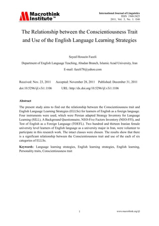 International Journal of Linguistics
                                                                                 ISSN 1948-5425
                                                                        2011, Vol. 3, No. 1: E48




 The Relationship between the Conscientiousness Trait
  and Use of the English Language Learning Strategies

                                      Seyed Hossein Fazeli
 Department of English Language Teaching, Abadan Branch, Islamic Azad University, Iran
                                  E-mail: fazeli78@yahoo.com


Received: Nov. 23, 2011     Accepted: November 28, 2011 Published: December 31, 2011
doi:10.5296/ijl.v3i1.1106       URL: http://dx.doi.org/10.5296/ijl.v3i1.1106


Abstract
The present study aims to find out the relationship between the Conscientiousness trait and
English Language Learning Strategies (ELLSs) for learners of English as a foreign language.
Four instruments were used, which were Persian adapted Strategy Inventory for Language
Learning (SILL), A Background Questionnaire, NEO-Five Factors Inventory (NEO-FFI), and
Test of English as a Foreign Language (TOEFL). Two hundred and thirteen Iranian female
university level learners of English language as a university major in Iran, were volunteer to
participate in this research work. The intact classes were chosen. The results show that there
is a significant relationship between the Conscientiousness trait and use of the each of six
categories of ELLSs.
Keywords: Language learning strategies, English learning strategies, English learning,
Personality traits, Conscientiousness trait




                                              1                              www.macrothink.org/ijl
 