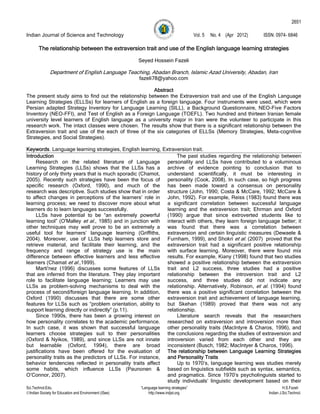 2651

Indian Journal of Science and Technology                                                Vol. 5   No. 4 (Apr 2012)   ISSN: 0974- 6846

       The relationship between the extraversion trait and use of the English language learning strategies

                                                       Seyed Hossein Fazeli

              Department of English Language Teaching, Abadan Branch, Islamic Azad University, Abadan, Iran
                                                       fazeli78@yahoo.com

                                                      Abstract
The present study aims to find out the relationship between the Extraversion trait and use of the English Language
Learning Strategies (ELLSs) for learners of English as a foreign language. Four instruments were used, which were
Persian adapted Strategy Inventory for Language Learning (SILL), a Background Questionnaire, NEO-Five Factors
Inventory (NEO-FFI), and Test of English as a Foreign Language (TOEFL). Two hundred and thirteen Iranian female
university level learners of English language as a university major in Iran were the volunteer to participate in this
research work. The intact classes were chosen. The results show that there is a significant relationship between the
Extraversion trait and use of the each of three of the six categories of ELLSs (Memory Strategies, Meta-cognitive
Strategies, and Social Strategies).

Keywords. Language learning strategies, English learning, Extraversion trait.
Introduction                                                     The past studies regarding the relationship between
     Research on the related literature of Language personality and LLSs have contributed to a voluminous
Learning Strategies (LLSs) shows that the LLSs has a archive of evidence pointing to conclusion that to
history of only thirty years that is much sporadic (Chamot, understand scientifically, it must be interesting in
2005). Recently such strategies have been the focus of personality (Cook, 2008). In such case, so high progress
specific research (Oxford, 1990), and much of the has been made toward a consensus on personality
research was descriptive. Such studies show that in order structure (John, 1990; Costa & McCare, 1992; McCare &
to affect changes in perceptions of the learners’ role in John, 1992). For example, Reiss (1983) found there was
learning process; we need to discover more about what a significant correlation between successful language
learners do to learn languages successfully.                learning and the extraversion trait; Ehrman and Oxford
     LLSs have potential to be “an extremely powerful (1990) argue that since extroverted students like to
learning tool” (O'Malley et al., 1985) and in junction with interact with others, they learn foreign language better; it
other techniques may well prove to be an extremely a was found that there was a correlation between
useful tool for learners’ language learning (Griffiths, extraversion and certain linguistic measures (Dewaele &
2004). Moreover, use of LLSs help learners store and Furnham, 1999), and Shokri et al. (2007) proved that the
retrieve material, and facilitate their learning, and the extraversion trait had a significant positive relationship
frequency and range of strategy use is the main with surface learning. Moreover, there were found mix
difference between effective learners and less effective results. For example, Kiany (1998) found that two studies
learners (Chamat et al.,1999).                              showed a positive relationship between the extraversion
     Marti'nez (1996) discusses some features of LLSs trait and L2 success, three studies had a positive
that are inferred from the literature. They play important relationship between the introversion trait and L2
role to facilitate language learning; Learners may use success, and three studies did not indicate any
LLSs as problem-solving mechanisms to deal with the relationship. Alternatively, Robinson, et al. (1994) found
process of second/foreign language learning. In addition, there was a positive significant correlation between the
Oxford (1990) discusses that there are some other extraversion trait and achievement of language learning,
features for LLSs such as “problem orientation, ability to but Skehan (1989) proved that there was not any
support learning directly or indirectly” (p.11).            relationship.
     Since 1990s, there has been a growing interest on           Literature search reveals that the researchers
how personality correlates to the academic performance. researched on extraversion and introversion more than
In such case, it was shown that successful language other personality traits (MacIntyre & Charos, 1996), and
learners choose strategies suit to their personalities the conclusions regarding the studies of extraversion and
(Oxford & Nyikos, 1989), and since LLSs are not innate introversion varied from each other and they are
but learnable (Oxford, 1994), there are broad inconsistent (Busch, 1982; MacIntyer & Charos, 1996).
justifications have been offered for the evaluation of The relationship between Language Learning Strategies
personality traits as the predictors of LLSs. For instance, and Personality Traits
behavior tendencies reflected in personality traits affect       Up to 1970’s, language learning was studies merely
some habits, which influence LLSs (Paunonen & based on linguistics subfields such as syntax, semantics,
O’Connor, 2007).                                            and pragmatics. Since 1970’s psycholinguists started to
                                                            study individuals’ linguistic development based on their
Sci.Technol.Edu.                                       “Language learning strategies”                                          H.S.Fazeli
Indian Society for Education and Environment (iSee)       http://www.indjst.org                                      Indian J.Sci.Technol.
 
