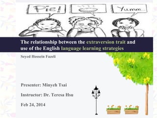 The relationship between the extraversion trait and
use of the English language learning strategies
Seyed Hossein Fazeli

Presenter: Minyeh Tsai
Instructor: Dr. Teresa Hsu
Feb 24, 2014

 