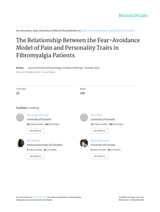 See	discussions,	stats,	and	author	profiles	for	this	publication	at:	https://www.researchgate.net/publication/51688339
The	Relationship	Between	the	Fear-Avoidance
Model	of	Pain	and	Personality	Traits	in
Fibromyalgia	Patients
Article		in		Journal	of	Clinical	Psychology	in	Medical	Settings	·	October	2011
DOI:	10.1007/s10880-011-9263-2	·	Source:	PubMed
CITATIONS
25
READS
199
5	authors,	including:
Ana	Isabel	Sánchez
University	of	Granada
38	PUBLICATIONS			492	CITATIONS			
SEE	PROFILE
Elena	Miró
University	of	Granada
57	PUBLICATIONS			708	CITATIONS			
SEE	PROFILE
Ana	Medina
National	University	of	Colombia
3	PUBLICATIONS			82	CITATIONS			
SEE	PROFILE
María	José	Lami
University	of	Granada
9	PUBLICATIONS			46	CITATIONS			
SEE	PROFILE
All	in-text	references	underlined	in	blue	are	linked	to	publications	on	ResearchGate,
letting	you	access	and	read	them	immediately.
Available	from:	María	José	Lami
Retrieved	on:	13	November	2016
 