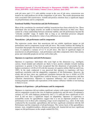 International Journal of Advanced Research in Management (IJARM), ISSN 0976 – 6324
(Print), ISSN 0976 – 6332 (Online), Volume 3, Issue 1, January- June (2012)

with job stress and 1.2 % with stability except in the case of job stress, extraversion was
found to be valid predictor for all the components of job stress. The results demonstrate that
traits associated with assertiveness, warmth and positive emotions have a significant impact
on job performance and its components.

Emotional Stability/ Neuroticism and Job Performance:

Most of the correlations for emotional stability/ neuroticism have been relatively low. Those
individuals who are highly neurotic are unable to function effectively on their own. These
cannot be a linear relationship between emotional stability and Job performance beyond the
“critically unstable” range. It implies that as long as an individual possesses adequate
emotional stability, the predictive values of any differences are minimized.

Neuroticism – job performance and its components

The regression results show that neuroticism did not exhibit significant impact on job
performance and its components except with job stress. The results reinforce the findings by
researchers that people who tend to be anxious, insecure and impulsive tend to experience job
stress. It explained a variance of 4.2 % on job stress .The lack of significant impact of
neuroticism on job performance , task performance and other components shows that anxiety
prone and vulnerable people do not fare well in their jobs.

Openness to experience and Job Performance:

Openness to experience- Individuals who score high on this dimension (e.g., intelligent,
curious, broad minded and cultured) are likely to have positive attitudes towards learning
experiences in general. It has been recognized that this dimension of personality has the
highest correlation (r =0.20 to 0.30 with the measures of cognitive ability (McCrae and Costa,
1987). In the study conducted, it was perceived that openness to experience will have
significant correlation with the adaptability component of Job Performance. However, the
results did not have show any significant correlation between the two (r =0.061 at 0.279
significance level). This insignificance could be because of sample characteristics and data
collection characteristics. Openness to experience influences one’s motivated levels in
training programs attitudes and expectations of the trainees influence whether or not learning
is likely to occur.

Openness to Experience – job performance and its components

Openness to experience did not explain significant variance with respect to job performance
and its components except in the case of employee productivity and job stress. It explained a
variance of 1.9% with employee productivity and 2.1 % with job stress significant at 0.01
level .It did not have a significant impact on adaptability. Openness to experience is
normallThe results for agreeableness suggest that it is not an important predictor of Job
performance even in those jobs containing a large social component (e.g., sales). In the study
conducted by the researcher, agreeableness did not have significant correlation with the Job
Performance and the components of job performance. The various facets of the agreeableness
domain- trust, straightforwardness, altruism and being soft- hearted did not have significant
impact on Job performance on the sample studied (N=316).



                                             51
 