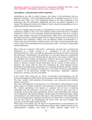 International Journal of Advanced Research in Management (IJARM), ISSN 0976 – 6324
(Print), ISSN 0976 – 6332 (Online), Volume 3, Issue 1, January- June (2012)

Agreeableness – job performance and its components

Agreeableness was able to explain variances with respect to Job performance but was
negatively related (β = -0.047) and employee productivity. It explained variances of 2.2% in
both the cases (Table .35). It had insignificant impact on the other components of job
performance like task performance, adaptability, job stress and stability. Hypothesis 4 is
rejected. The findings do reinforce the findings of earlier research that agreeableness is not a
significant predictor of job performance.

A step wise multiple regression analysis of agreeableness on one of the components of job
performance, stability in the service sector industry sample (n=201) did elicit a correlation
coefficient of 0.181. It can be cautiously inferred that agreeableness does have a positive
impact on the stability / consistency of Job performance. Since service sectors business needs
and models necessitate a relatively higher level of customer interaction across levels facets of
agreeableness like compliance, modesty, trust can influence stability of performance to a
certain extent since the customers’ attitude towards su the study, an earnest attempt has been
made to analyze the relationship between the personality model – Five factors of personality
and Job performance.

Most of the prior researches in Personality – performance researches have considered job
performance as a unitary construct or a              combination of task and contextual
performance.Morever , there were different approaches practiced when it came to measuring
job performance. Predominantly, job performance was measured taking into consideration
only the outcome or the results obtained after the job activity or the actions or behaviors of
the individual which facilitate the performance should be given more important. Another
approach was that job performance should be considered as a composite mix of both the
actions or behaviors oriented towards performance and the outcome of those actions or
behaviors. The current study has taken into consideration the second approach and has
developed the job performance questionnaire by considering dimensions and their variables
which according to the researcher inevitably have a mix of both. The factors conceptualized
as measures of job performance included task performance, adaptability, employee
productivity / efficiency, Job stress and stability.
In the current study, among the five factors of personality, Conscientiousness was the
foremost and important variable which showed consistent relationships with job performance.
The other variables which predicted job performance were extraversion and emotional
stability / neuroticism.
The results substantiate that conscientiousness is a valid predictor of job performance in the
Indian context as well.More specifically, conscientiousness was found to be a better predictor
The variables agreeableness and openness to experience did not have a significant
relationship with job performance across jobs and were valid for some select jobs or
occupations. In the current study, agreeableness did have some relationship in the customer
service department. One important finding is that the impact of the major personality variable
conscientiousness was relatively high with respect to task performance when compared with
the overall job performance component. Neuroticism was found to have a strong relationship
with job stress both in the manufacturing and service sector and across managers and
executives in the total sample studied (N=316).
With respect to the industry type, the impact of conscientiousness on job performance was
found to be better and higher in the manufacturing industry when compared with the service
industry.Morever; managers were found to exhibit relatively higher levels of
                                              52
 