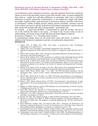 International Journal of Advanced Research in Management (IJARM), ISSN 0976 – 6324
(Print), ISSN 0976 – 6332 (Online), Volume 3, Issue 1, January- June (2012)

conscientiousness when compared to executives. Age and experience did not have significant
impact on most of the personality factors except with conscthis study, an earnest attempt has
been made to explain how individual differences in personality traits lead to individual
differences in specific dimensions of performance. It can explain how people with similar
knowledge, cognitive ability, goals and desire or necessity to perform can differ in their level
of performance. Further in-depth research relating specific personality constructs and the
facets of those constructs to specific motivational and cultural components to specific job and
their criteria will certainly add value to the personality – performance link.
To conclude … to quote from the Bible “ I returned and saw under the sun that – the race is
not to the swift,nor the battle to the strong , nor bread to the wise,nor riches to men of
understanding , nor favour to men of skill: but time and chance happen to them all.
Ecclesiastes ( Chapter 9 : 11 ) – New King James Version .
In organizational settings, above all one needs God’s grace and favour to perform in
addition to the God given competencies and one’s own personality characteristics.
REFERENCES

   1.    Allport, G.W., & Odbert, H.S. (1936). Trait names: A psycho-lexical study. Psychological
         Monographs, 47 (1, whole No.211).
   2.    Allport, G.W. (1937). Personality: A psychological interpretation. New York: Holt.
   3.    Ashforth B, Humphrey R. (1995). Emotion in the workplace: A reappraisal. Human Relations, 48, 97–
         125.
   4.    Barrick, M.R. & Mount ,M.K. (1991). The Big Five personality dimensions and Job performance : A
         meta-analysis. Personnel Psychology,44 , 1-26.
   5.    Barrick, M. R. & Mount, M. K. (1993). Autonomy as a moderator of the relationships between the Big
         Five personality dimensions and job performance. Journal of Applied Psychology, 78, 111-118.
   6.    Barrick, M. R., & Mount, M. K. (1994, April). Do specific components of conscientiousness predict
         better than the overall construct? In Personality and job performance: Big Five versus specific traits.
         Symposium conducted at the meeting of the Society for Industrial and Organizational Psychology,
         Nashville, TN.
   7.    Barrick, M. R., Mount, M. K., & Gupta, R. (in press). Meta-analysis of the relationship between the
         Five-Factor Model of personality and Holland’s occupational types. Personnel Psychology.
   8.    Barrick ,M.R., Mount ,M.K.& Judge , T.A.( 2001) .The FFM Personality dimensions and job
         performance: Meta – analysis of meta – analyses. International Journal of Selection and Assessment, 9
         , 9 – 30.
   9.    Barrick, M.R., Mount, M. K. & Judge, T.A. (2001). Personality and performance at the beginning of
         the new millennium: What do we know and where do we go next? International Journal of Selection
         and Assessment, 9, 9-30.
   10.   Barrick , M.R., Mount ,M.K.,& Strauss ,J.P.(1993). Conscientiousness and performance of sales
         representatives: Test of the mediating effects of goal setting, Journal of Applied Psychology,78,715 –
         722.
   11.   Behling, O. (1998). Employee selection: Will intelligence and conscientiousness do the job? Academy
         of Management Executive, 12, 77-86.
   12.   Bond MH, Nakazato HS, Shiraishi D. (1975).Universality and distinctiveness in dimensions of
         Japanese person perception. Journal of Cross- Cultural Psychology, 6, 346-355
   13.   Bouchard, T. J. Jr. (1997 a). Experience producing drive theory. How genes drive experience and shape
         personality. Acta Paediatr. 422: 60-64
   14.   Boyatzis, R. (1982). The competent manager: A model of effective performance. New York: Wiley.
   15.   Boyatzis, R., Goleman, D., & Rhee, K. (2000). Clustering competence in emotional intelligence. In R.
         Bar-On & J.D. Parker (Eds). The handbook of emotional intelligence (pp. 343-362). San Francisco:
         Jossey-Bass.
   16.   Brian Rutherford, JungKun Park, and Sang-Lin Han (2011). Increasing Job Performance and
         Decreasing Salesperson Propensity to Leave: An Examination of an Asian Sales Force. Journal of
         Personal Selling & Sales Management, vol. XXXI, no. 2 (spring 2011) pp. 171–183.
   17.   Chockalingam Viswesvaran, Frank L. Schmidt, & Deniz S. Ones (1996). Comparative Analysis of the
         Reliability of Job Performance Ratings. Journal of Applied Psychology, 1996, Vol. 81, No. 5, 557-574.
   18.   Chockalingam Viswesvaran, Frank L. Schmidt, & Deniz S. Ones (2002). The Moderating Influence of
         Job Performance Dimensions on Convergence of Supervisory and Peer Rating of Job Performance:
                                                      53
 