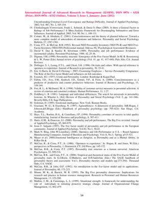 International Journal of Advanced Research in Management (IJARM), ISSN 0976 – 6324
(Print), ISSN 0976 – 6332 (Online), Volume 3, Issue 1, January- June (2012)

         Unconfounding Construct-Level Convergence and Ratings Difficulty. Journal of Applied Psychology,
         2002, Vol. 887, No. 2, 345-354.
   19.   Chockalingam Viswesvaran, Frank L. Schmidt, & Deniz S. Ones (2005). Is there a General Factor in
         Ratings of Job Performance? A Meta-Analytic Framework for Disentangling Substantive and Error
         Influences. Journal of Applied, 2005, Vol. 90, No. 1, 108-131.
   20.   Conner, M., & Abraham, C. (2001). Conscientiousness and the theory of planned behavior: Toward a
         more complete model of antecedents of intentions and behavior. Personality and Social Psychology
         Bulletin, 27, 1547-1561.
   21.   Costa, P.T., & McCrae, R.R (1992). Revised NEO Personality Inventory (NEO PI–R) and NEO Five-
         Factor Inventory (NEO-FFI) Professional manual. Odessa, FL: Psychological Assessment Resources.
   22.   David V. Day & Stanley B. Silverman (1989). Personality and job performance: Evidence of
         incremental validity. Personnel Psychology, 1989, 42, 25-36.
   23.   Digman, J.M. (1990). Personality structure: Emergence of the Five Factor Model. In M. R. Rosenzweig
         & L. W, Porter (Eds) Annual review of psychology (Vol. 41, pp. 41, 417-440). Palo Alto, CA: Annual
         Reviews.
   24.   Dollinger, S. J., Leong, F.T.L., and Ulicni, S.K. (1996). On traits and values: With special reference to
         openness to experience. Journal of Research in personality, 30, 23-41.
   25.   Eric G.Harris & David E.Fleming ( 2007) Examining Employee – Service Personality Congruence:
         The Role of the Five factor Model and influences on Job outcomes.
   26.   Eysenck, H.J. (1957). Crime and Personality. London: Routledge & Kegan Paul.
   27.   Fallon, J.D., Avis, J.M., Kudisch, J.D., Gornet, T.P., & Frost, A. (2000). Conscientiousness as a
         predictor of productive and counter productive behaviors. Journal of Business and Psychology, 15,
         339-349.
   28.   Frei, R. L., & McDaniel, M. A. (1998). Validity of customer service measures in personnel selection: A
         review of criterion and construct evidence. Human Performance, 11, 1-27.
   29.   Goldberg L. R. (1981). Language and individual differences: The search for universals in personality
         lexicons. In Wheeler L. (Ed.) Review of Personality and Social Psychology (Vol. 2, pp. 141-166).
         Beverly Hills, CA: Sage Publications.
   30.   Goleman, D. (1995). Emotional intelligence. New York: Bantam Books.
   31.   Graziano, W. G., & Eisenberg, N. (1997). Agreeableness: A dimension of personality. InR.Hogan, J.
         Johnson,&S.Briggs (Eds.) Handbook of personality psychology (pp. 795–824). San Diego, CA:
         Academic.
   32.   Hays, T.L., Roehm, H.A., & Castellano, J.P. (1994). Personality correlates of success in total quality
         manufacturing. Journal of Business and psychology, 8, 397-411.
   33.   Hurtz, G.M., & Donovan, J.J. (2000). Personality and job performance: The Big Five revisited. Journal
         of Applied Psychology, 85, 869-879.
   34.   Jesus F. Salgado (1997). The five factor model of personality and job performance in the European
         community. Journal of Applied Psychology, Vol.82, No.1, 30-43.
   35.   Mark N. Bing, John W.Lounsbury (2000). Openness and Job Performance in U.S. – Based Japanese
         Manufacturing Companies. Journal of Business and Psychology. Vol.14, No.3, Spring. p515-521.
   36.   Mayer et al.( 2000).Emotional Intelligence as Zeitgeist, as Personality and as a Mental Ability, in
         R.Bar-On &
   37.   McCrae, R., & Costa, P.T., Jr. (1986). ‘Openness to experience.’ In: Hogan, R. and Jones, W.(Eds.)
         perspectives in Personality, 1, Greenwich, CT: JAI Press, pp. 145-172.
   38.   McCrae, R.R., & Costa, P.T. (1997). Personality trait structure as a human universal. American
         Psychologist, 52, 509-516.
   39.   McCrae, R.R., and Costa, P.T., Jr. (2008). Empirical and theoretical status of the Five-Factor Model of
         personality traits. In G.J.Boyle, G.Mathews, and D.H.Saklofske (Eds.) The SAGE handbook of
         personality theory and assessment: Vol.1, Personality theories and models (pp.273-294). Thousand
         Oaks, CA: SAGE.
   40.   McCrae, R.R., & John, O.P. (1992). An introduction to the five-factor model and its applications.
         Journal of Personality, 60, 175-215.
   41.   Mount, M. K., & Barrick, M. R. (1995). The Big Five personality dimensions: Implications for
         research and practice in human resource management. Research in Personnel and Human Resources
         Management, 13, 153-200.
   42.   Mullins, J. M., & Cummings, L. L. (1999). Situational strength: A framework for understanding the
         role of individuals in initiating proactive strategic change. Journal of Organizational Change
         Management, 12, 462–479.


                                                       54
 