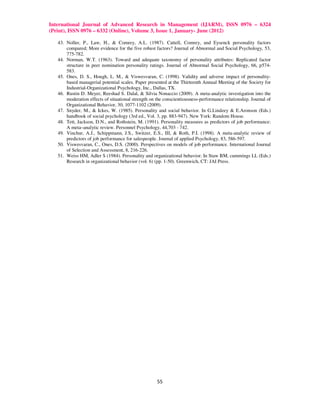International Journal of Advanced Research in Management (IJARM), ISSN 0976 – 6324
(Print), ISSN 0976 – 6332 (Online), Volume 3, Issue 1, January- June (2012)

   43. Noller, P., Law, H., & Comrey, A.L. (1987). Cattell, Comrey, and Eysenck personality factors
       compared; More evidence for the five robust factors? Journal of Abnormal and Social Psychology, 53,
       775-782.
   44. Norman, W.T. (1963). Toward and adequate taxonomy of personality attributes: Replicated factor
       structure in peer nomination personality ratings. Journal of Abnormal Social Psychology, 66, p574-
       583.
   45. Ones, D. S., Hough, L. M., & Viswesvaran, C. (1998). Validity and adverse impact of personality-
       based managerial potential scales. Paper presented at the Thirteenth Annual Meeting of the Society for
       Industrial-Organizational Psychology, Inc., Dallas, TX.
   46. Rustin D. Meyer, Reeshad S. Dalal, & Silvia Nonaccio (2009). A meta-analytic investigation into the
       moderation effects of situational strength on the conscientiousness-performance relationship. Journal of
       Organizational Behavior, 30, 1077-1102 (2009).
   47. Snyder, M., & Ickes, W. (1985). Personality and social behavior. In G.Lindzey & E.Aronson (Eds.)
       handbook of social psychology (3rd ed., Vol. 3, pp. 883-947). New York: Random House.
   48. Tett, Jackson, D.N., and Rothstein, M. (1991). Personality measures as predictors of job performance:
       A meta–analytic review. Personnel Psychology, 44,703 - 742.
   49. Vinchur, A.J., Schippmann, J.S., Switzer, E.S., III, & Roth, P.I. (1998). A meta-analytic review of
       predictors of job performance for salespeople. Journal of applied Psychology, 83, 586-597.
   50. Viswesvaran, C., Ones, D.S. (2000). Perspectives on models of job performance. International Journal
       of Selection and Assessment, 8, 216-226.
   51. Weiss HM, Adler S (1984). Personality and organizational behavior. In Staw BM, cummings LL (Eds.)
       Research in organizational behavior (vol. 6) (pp. 1-50). Greenwich, CT: JAI Press.




                                                     55
 