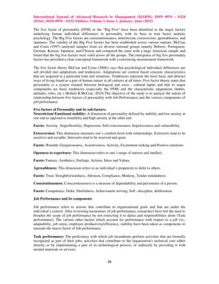 International Journal of Advanced Research in Management (IJARM), ISSN 0976 – 6324
(Print), ISSN 0976 – 6332 (Online), Volume 3, Issue 1, January- June (2012)

The five factor of personality (FFM) or the “Big Five” have been identified as the major factors
underlying human individual differences in personality with its base in trait factor analytic
psychology. The Big Five factors are conscientiousness, neuroticism, extraversion, agreeableness, and
openness. The validity of the Big Five factors has been established across various nations. McCrae
and Costa (1997) analysed samples from six diverse national groups namely Hebrew, Portuguese,
German, Korean, Japanese, and Chinese and compared the same with a large American sample and
found that the big five factors were valid across all the groups. The emergence of big five personality
factors has provided a clear conceptual framework with a convincing measurement framework.

The five factor theory McCrae and Costa (2008)) says that psychological individual differences are
sub divided into adaptations and tendencies. Adaptations are context based concrete characteristics
that are acquired in a particular time and situations. Tendencies represent the more basic and abstract
ways of living found as a part of human nature in all cultures at all times. Five factor theory states that
personality is a system situated between biological and socio - cultural inputs and that its major
components are basic tendencies (especially the FFM) and the characteristic adaptations (habits,
attitudes, roles, etc.) (Robert R.McCrae, 2010).The objective of the study is to analyze the nature of
relationship between five factors of personality with Job Performance and the various components of
job performance

Five factors of Personality and its sub-factors:
Neuroticism/ Emotional stability: A dimension of personality defined by stability and low anxiety at
one end as opposed to instability and high anxiety at the other end

Facets: Anxiety, Anger/hostility, Depression, Self-consciousness, Impulsiveness and vulnerability.

Extraversion: This dimension measures one’s comfort level with relationships. Extraverts tend to be
assertive and sociable. Introverts tend to be reserved and quiet.

Facets: Warmth, Gregariousness, Assertiveness, Activity, Excitement seeking and Positive emotions.

Openness to experience: This dimension refers to one’s range of interest and intellect.

Facets: Fantasy, Aesthetics, Feelings, Actions, Ideas and Values.

Agreeableness: This dimension refers to an individual’s propensity to defer to others.

Facets: Trust, Straightforwardness, Altruism, Compliance, Modesty, Tender mindedness.

Conscientiousness: Conscientiousness is a measure of dependability and persistence of a person.

Facets: Competence, Order, Dutifulness, Achievement striving, Self –discipline, deliberation

Job Performance and its components

Job performance refers to actions that contribute to organizational goals and that are under the
individual’s control. After reviewing taxonomies of job performance, researchers have felt the need to
broaden the scope of job performance by not restricting it to duties and responsibilities alone (Task
performance). The various other factors which account for performance with respect to a job viz.,
adaptability, job stress, employee productivity/efficiency, stability have been taken as components to
measure the macro factor of Job performance.

Task performance: The proficiency with which job incumbents perform activities that are formally
recognized as part of their jobs; activities that contribute to the organization's technical core either
directly or by implementing a part of its technological process, or indirectly by providing it with
needed materials or services.


                                                    38
 