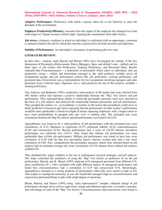 International Journal of Advanced Research in Management (IJARM), ISSN 0976 – 6324
(Print), ISSN 0976 – 6332 (Online), Volume 3, Issue 1, January- June (2012)

Adaptive Performance: Proficiency with which a person alters his or her behavior to meet the
demands of the environment.

Employee Productivity/efficiency: measures how the output of the employee has changed over time
with respect to” human resources efforts input “ignoring the constitutions from other factors.

Job stress: a dynamic condition in which an individual is confronted with an opportunity, constraint
or demand related to his job for which the outcome is perceived to be both uncertain and important.

Stability of Performance: An individual’s consistency in performing jobs over time.

LITERATURE REVIEW:

In their meta – analytic study Barrick and Mount (1991) have investigated the validity of the five
dimensions of Personality (Professionals, Police, Managers, Sales, and skilled / semi – skilled) and for
three types of job criteria (Job Proficiency, Training Proficiency, and Personnel Data). Results
indicated that Conscientiousness – a dimension of personality which refers to individuals who are
purposeful, strong – willed, and determined emerged as the valid predictor variable across all
occupational groups and job performance criteria like job proficiency, training proficiency and
personnel data. Extraversion was a valid predictor for two occupations involving managers and sales
personnel across criterion types. Openness was a valid predictor for one of the criterion variables –
training proficiency.

Tett, Jackson, and Rothstein (1991) conducted a meta-analysis of 86 studies that were selected from
494 studies which had reported a positive relationship between the “Big” five factors and job
performance. They separated those studies in which the personality measures used were selected on
the basis of a job analysis and analysed the relationship between personality and job performance.
They grouped the studies viz., a) incumbents vs recruits on the notion that incumbents could serve as
better predictors b) based on age factor expecting that the performance of older worker’s performance
would be more predictable c) based on length of tenure expecting employees with a longer tenure to
have more predictability d) grouped jobs into civil vs military jobs. The estimated true score
correlations between the Big five factors and job performance was found to be 0.24.

Agreeableness was found to be a valid predictor of job performance with the estimated true score
correlations, of 0.33, Openness to experience (0.27) emotional stability (0.22) conscientiousness
(0.18) and extraversion (0.16). Recruit performance had a score of r=0.30 whereas incumbent
performance was relatively less r=0.21). They found that military job performance was more
predictable than civilian job performance. Military job performance was found to have true score
correlation of 0.30 with the Big five personality factors whereas civilian jobs had a true score
correlation of 0.20. Also, comparatively the personality measures which were selected based on job
analysis had an estimated average true score correlations of 0.38 whereas those without job analysis
yielded 0.29.

They attributed the, larger validities to the use of confirmatory research strategies, and job analysis.
The study confirmed the usefulness of using the “Big” five factors as predictors of on the job
performance. Barrick and K. Mount (1993) analysed civil managerial personnel from different U.S.
army installations (N = 146) correlated with eight different aspects of managerial performance and
found that conscientiousness had a correlation of 0.25 and extraversion 0.14. Interestingly,
agreeableness emerged as a strong predictor of performance when jobs were sorted as high or low
with respect to managerial autonomy. It was also found that managers high on conscientiousness and
extraversion performed better in jobs with a high degree of autonomy.

Mount, Barrick, and Strauss (1993) using “sales representative” samples, obtained ratings of job
performance through self as well as supervisory ratings and obtained supervisor, co-worker, customer,
and self-ratings on each of the “Big” five factors. Conscientiousness and extraversion were found to
                                                  39
 