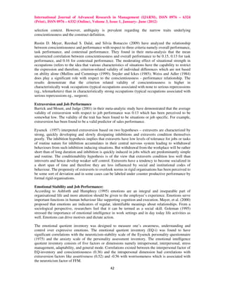 International Journal of Advanced Research in Management (IJARM), ISSN 0976 – 6324
(Print), ISSN 0976 – 6332 (Online), Volume 3, Issue 1, January- June (2012)

selection context. However, ambiguity is prevalent regarding the narrow traits underlying
conscientiousness and the construct definition.

Rustin D. Meyer, Reeshad S. Dalal, and Silvia Bonaccio (2009) have analyzed the relationship
between conscientiousness and performance with respect to three criteria namely overall performance,
task performance, and contextual performance. They found in their meta-analysis that the mean
uncorrected correlation between conscientiousness and overall performance to be 0.15, 0.13 for task
performance, and 0.16 for contextual performance. The moderating effect of situational strength in
occupations (refers to the idea that various characteristics of situations have the capability to restrict
the expression and therefore, criterion-related validity of individual differences which are not based
on ability alone (Mullins and Cummings (1999); Snyder and Ickes (1985); Weiss and Adler (1984)
does play a significant role with respect to the conscientiousness - performance relationship. The
results demonstrate that the criterion related validity of conscientiousness is higher in
characteristically weak occupations (typical occupations associated with none to serious repercussions
(eg., telemarketers) than in characteristically strong occupations (typical occupations associated with
serious repercussions eg., surgeon).

Extraversion and Job Performance
Barrick and Mount, and Judge (2001) in their meta-analytic study have demonstrated that the average
validity of extraversion with respect to job performance was 0.13 which has been perceived to be
somewhat low. The validity of the trait has been found to be situations or job specific. For example,
extraversion has been found to be a valid predictor of sales performance.

Eysenck (1957) interpreted extraversion based on two hypotheses – extraverts are characterized by
strong, quickly developing and slowly dissipating inhibitions and extraverts condition themselves
poorly. The inhibition hypothesis implies that extraverts have low levels of tolerance for jobs or tasks
of routine nature for inhibition accumulates in their central nervous system leading to withdrawal
behaviours from such inhibition inducing situations. But withdrawal from the workplace will be rather
short than of long duration and inhibition is quickly induced in jobs which are predominantly simple
and routine. The conditionability hypothesis is of the view that extraverts condition less well than
introverts and hence develop weaker self control. Extraverts have a tendency to become socialized in
a short span of time and therefore they are less influenced by social and institutional codes of
behaviour. The propensity of extraverts to overlook norms in rigid organisations has been perceived to
be some sort of deviation and in some cases can be labeled under counter productive performance by
formal rigid organisations.

Emotional Stability and Job Performance:
According to Ashforth and Humphrey (1995) emotions are an integral and inseparable part of
organisational life and more attention should be given to the employee’s experience. Emotions serve
important functions in human behaviour like supporting cognition and execution. Mayer, et al. (2000)
proposed that emotions are indicators of regular, identifiable meanings about relationships. From a
sociological perspective, researchers feel that it can be termed as a social skill. Goleman (1995)
stressed the importance of emotional intelligence in work settings and in day today life activities as
well. Emotions can drive motives and dictate action.

The emotional quotient inventory was designed to measure one’s awareness, understanding and
control over expressive emotions. The emotional quotient inventory (EQ-i) was found to have
significant correlations with the neuroticism-stability scale of the Eysenck personality questionnaire
(1975) and the anxiety scale of the personality assessment inventory. The emotional intelligence
quotient inventory consists of five factors or dimensions namely intrapersonal, interpersonal, stress
management, adaptability, and general mode. Correlations existed between the interpersonal factor of
EQ-inventory and conscientiousness (0.36) and the intrapersonal dimension had correlations with
extraversion factors like assertiveness (0.52) and -0.56 with worrisomeness which is associated with
the neuroticism factor of FFM.
                                                   42
 
