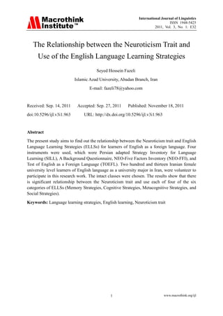 International Journal of Linguistics
                                                                                 ISSN 1948-5425
                                                                        2011, Vol. 3, No. 1: E32



   The Relationship between the Neuroticism Trait and
      Use of the English Language Learning Strategies
                                      Seyed Hossein Fazeli
                           Islamic Azad University, Abadan Branch, Iran
                                  E-mail: fazeli78@yahoo.com


Received: Sep. 14, 2011     Accepted: Sep. 27, 2011     Published: November 18, 2011
doi:10.5296/ijl.v3i1.963        URL: http://dx.doi.org/10.5296/ijl.v3i1.963


Abstract
The present study aims to find out the relationship between the Neuroticism trait and English
Language Learning Strategies (ELLSs) for learners of English as a foreign language. Four
instruments were used, which were Persian adapted Strategy Inventory for Language
Learning (SILL), A Background Questionnaire, NEO-Five Factors Inventory (NEO-FFI), and
Test of English as a Foreign Language (TOEFL). Two hundred and thirteen Iranian female
university level learners of English language as a university major in Iran, were volunteer to
participate in this research work. The intact classes were chosen. The results show that there
is significant relationship between the Neuroticism trait and use each of four of the six
categories of ELLSs (Memory Strategies, Cognitive Strategies, Metacognitive Strategies, and
Social Strategies).
Keywords: Language learning strategies, English learning, Neuroticism trait




                                              1                               www.macrothink.org/ijl
 