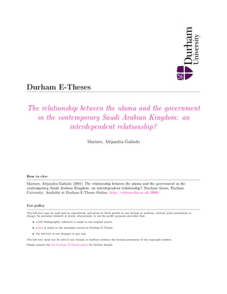 Durham E-Theses
The relationship between the ulama and the government
in the contemporary Saudi Arabian Kingdom: an
interdependent relationship?
Marines, Alejandra Galindo
How to cite:
Marines, Alejandra Galindo (2001) The relationship between the ulama and the government in the
contemporary Saudi Arabian Kingdom: an interdependent relationship?, Durham theses, Durham
University. Available at Durham E-Theses Online: http://etheses.dur.ac.uk/3989/
Use policy
The full-text may be used and/or reproduced, and given to third parties in any format or medium, without prior permission or
charge, for personal research or study, educational, or not-for-prot purposes provided that:
• a full bibliographic reference is made to the original source
• a link is made to the metadata record in Durham E-Theses
• the full-text is not changed in any way
The full-text must not be sold in any format or medium without the formal permission of the copyright holders.
Please consult the full Durham E-Theses policy for further details.
 