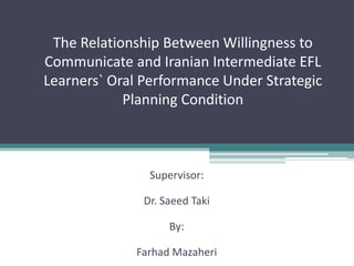 The Relationship Between Willingness to
Communicate and Iranian Intermediate EFL
Learners` Oral Performance Under Strategic
Planning Condition
Supervisor:
Dr. Saeed Taki
By:
Farhad Mazaheri
 