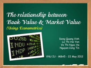 The relationship between
Book Value & Market Value
(Using Econometrics)

                                Dong Quang Vinh
                                  Le Thi Hai Yen
                                 Vo Thi Ngoc Ha
                                Nguyen Cong Tin


                       VNU IU - MBA5 - 22 May 2012
 