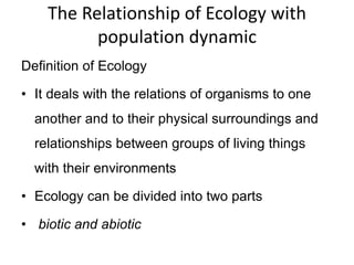 The Relationship of Ecology with
population dynamic
Definition of Ecology
• It deals with the relations of organisms to one
another and to their physical surroundings and
relationships between groups of living things
with their environments
• Ecology can be divided into two parts
• biotic and abiotic
 