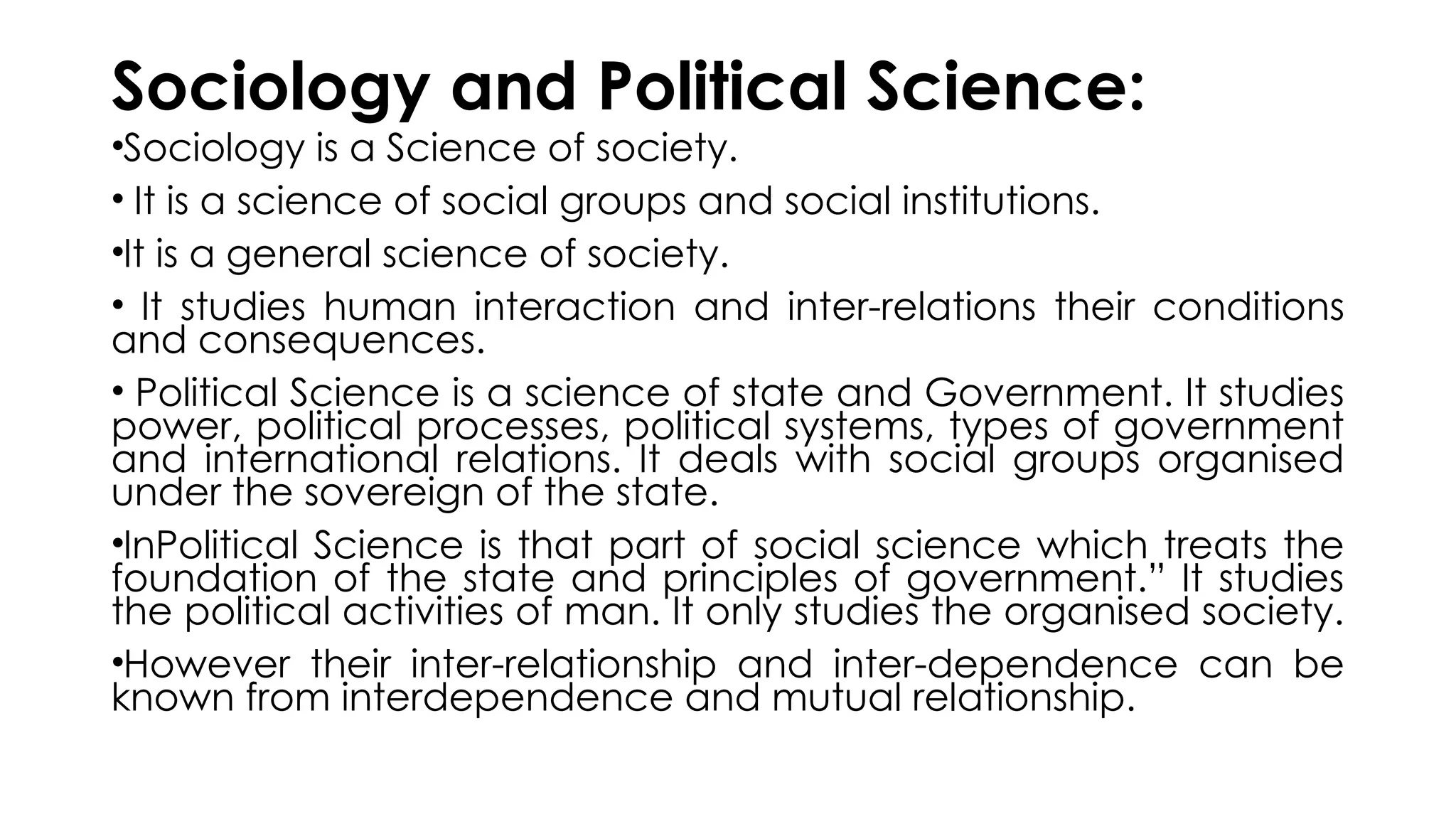 Sociology and Political Science:
•Sociology is a Science of society.
• It is a science of social groups and social institutions.
•It is a general science of society.
• It studies human interaction and inter-relations their conditions
and consequences.
• Political Science is a science of state and Government. It studies
power, political processes, political systems, types of government
and international relations. It deals with social groups organised
under the sovereign of the state.
•InPolitical Science is that part of social science which treats the
foundation of the state and principles of government.” It studies
the political activities of man. It only studies the organised society.
•However their inter-relationship and inter-dependence can be
known from inter­
dependence and mutual relationship.
 