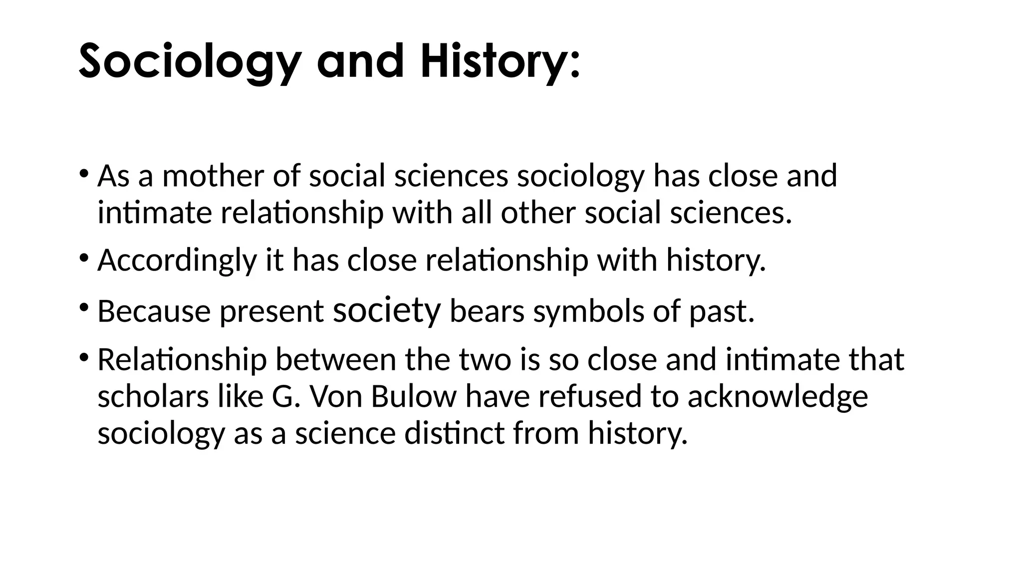 Sociology and History:
• As a mother of social sciences sociology has close and
intimate relationship with all other social sciences.
• Accordingly it has close relationship with history.
• Because present society bears symbols of past.
• Relationship between the two is so close and intimate that
scholars like G. Von Bulow have refused to acknowledge
sociology as a science distinct from history.
 