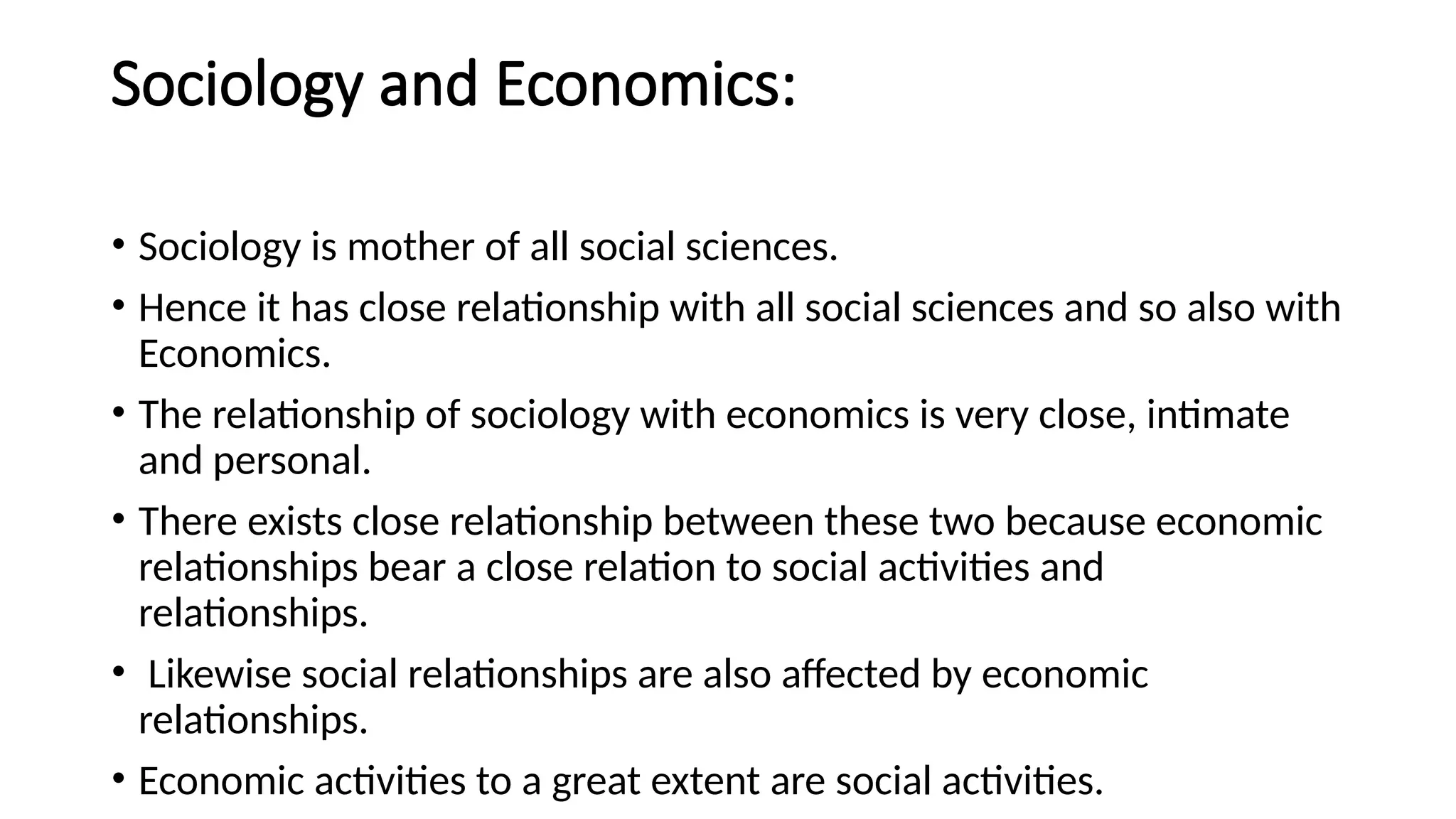 Sociology and Economics:
• Sociology is mother of all social sciences.
• Hence it has close relationship with all social sciences and so also with
Economics.
• The relationship of sociology with economics is very close, intimate
and personal.
• There exists close relationship between these two because economic
relationships bear a close relation to social activities and
relationships.
• Likewise social relationships are also affected by economic
relationships.
• Economic activities to a great extent are social activities.
 