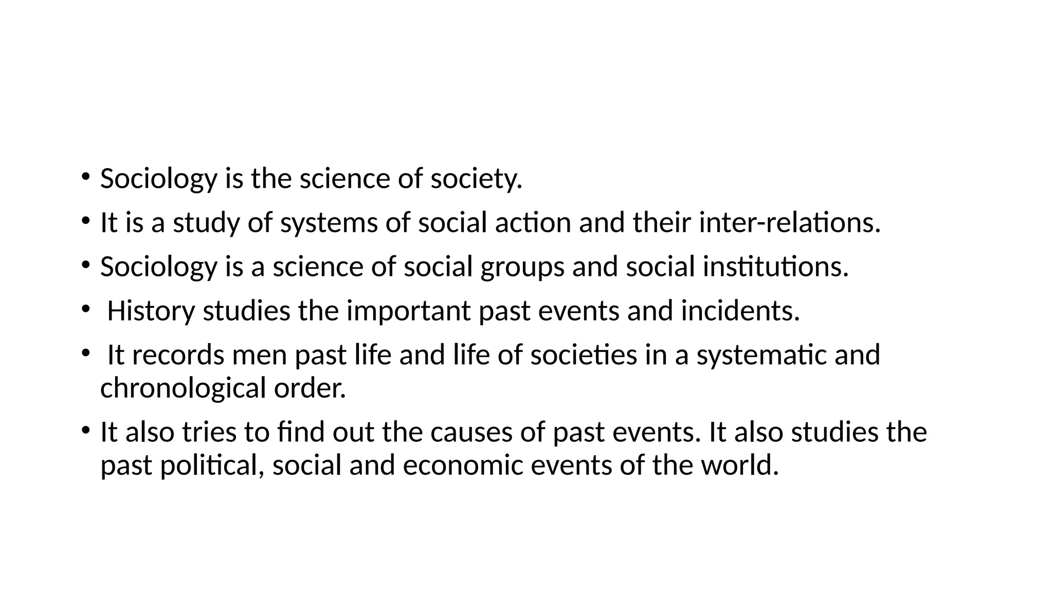 • Sociology is the science of society.
• It is a study of systems of social action and their inter-relations.
• Sociology is a science of social groups and social institutions.
• History studies the important past events and incidents.
• It records men past life and life of societies in a systematic and
chronological order.
• It also tries to find out the causes of past events. It also studies the
past political, social and economic events of the world.
 