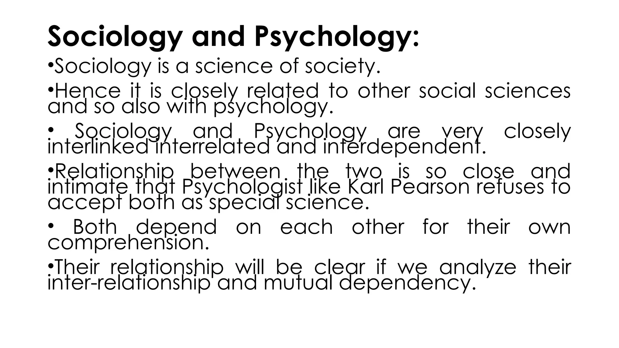 Sociology and Psychology:
•Sociology is a science of society.
•Hence it is closely related to other social sciences
and so also with psychology.
• Sociology and Psychology are very closely
interlinked interrelated and interdependent.
•Relationship between the two is so close and
intimate that Psychologist like Karl Pearson refuses to
accept both as special science.
• Both depend on each other for their own
comprehension.
•Their relationship will be clear if we analyze their
inter-relationship and mutual dependency.
 