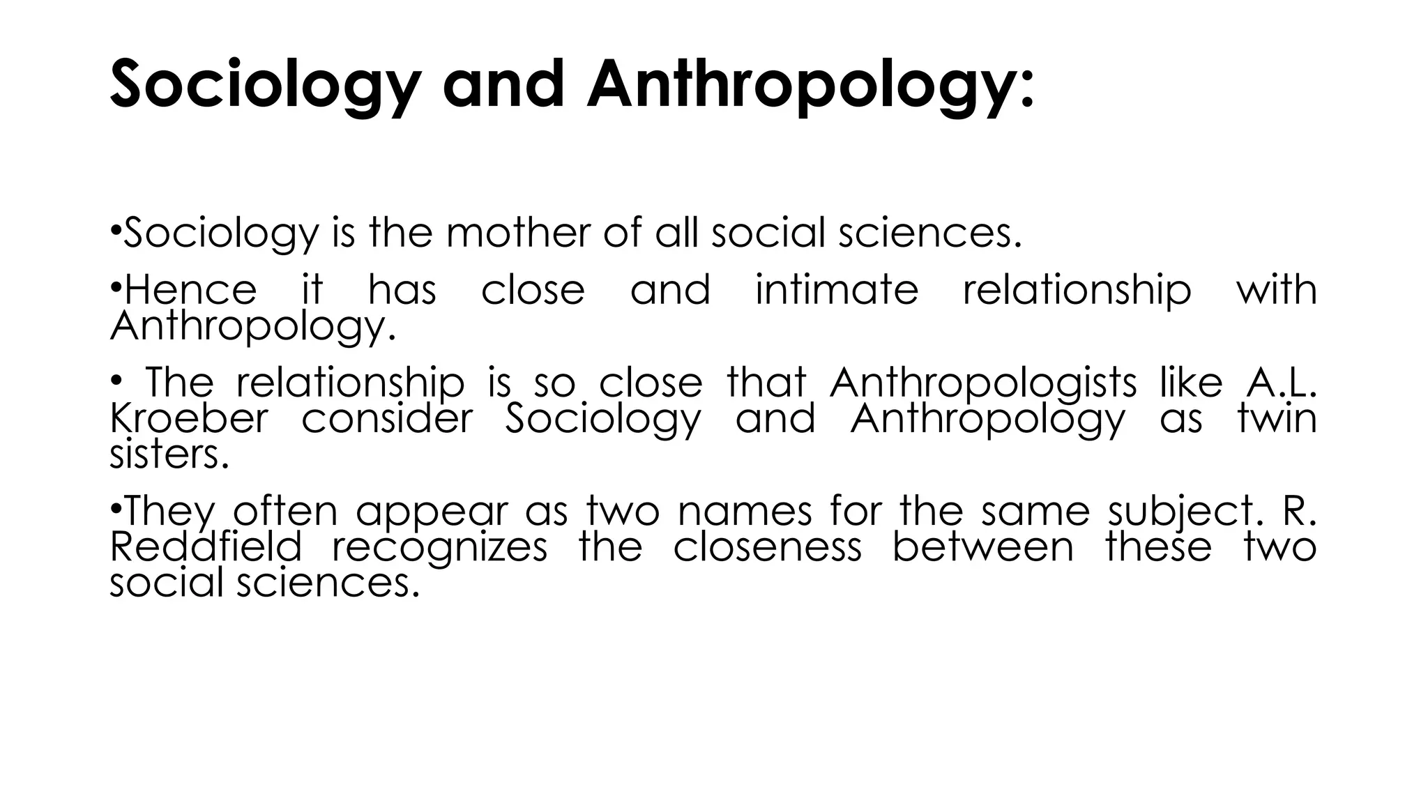 Sociology and Anthropology:
•Sociology is the mother of all social sciences.
•Hence it has close and intimate relationship with
Anthropology.
• The relationship is so close that Anthropologists like A.L.
Kroeber consider Sociology and Anthropology as twin
sisters.
•They often appear as two names for the same subject. R.
Reddfield recognizes the closeness between these two
social sciences.
 
