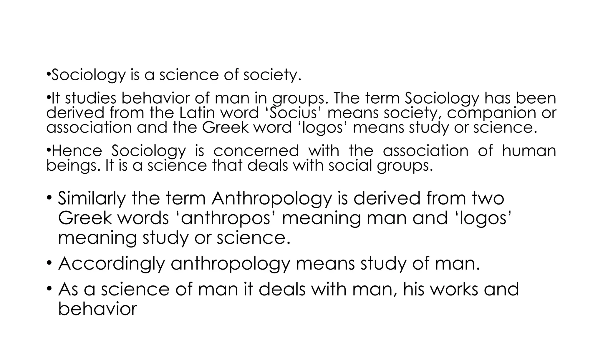 •Sociology is a science of society.
•It studies behavior of man in groups. The term Sociology has been
derived from the Latin word ‘Socius’ means society, companion or
association and the Greek word ‘logos’ means study or science.
•Hence Sociology is concerned with the association of human
beings. It is a science that deals with social groups.
• Similarly the term Anthropology is derived from two
Greek words ‘anthropos’ meaning man and ‘logos’
meaning study or science.
• Accordingly anthropology means study of man.
• As a science of man it deals with man, his works and
behavior
 