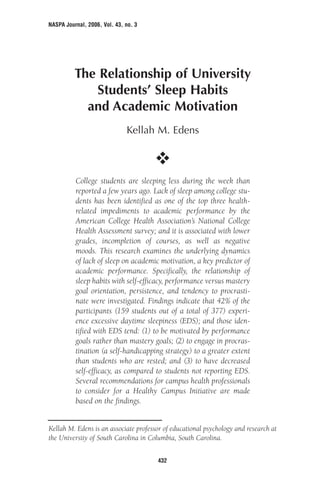 NASPA Journal, 2006, Vol. 43, no. 3
The Relationship of University
Students’ Sleep Habits
and Academic Motivation
Kellah M. Edens
College students are sleeping less during the week than
reported a few years ago. Lack of sleep among college stu-
dents has been identified as one of the top three health-
related impediments to academic performance by the
American College Health Association’s National College
Health Assessment survey; and it is associated with lower
grades, incompletion of courses, as well as negative
moods. This research examines the underlying dynamics
of lack of sleep on academic motivation, a key predictor of
academic performance. Specifically, the relationship of
sleep habits with self-efficacy, performance versus mastery
goal orientation, persistence, and tendency to procrasti-
nate were investigated. Findings indicate that 42% of the
participants (159 students out of a total of 377) experi-
ence excessive daytime sleepiness (EDS); and those iden-
tified with EDS tend: (1) to be motivated by performance
goals rather than mastery goals; (2) to engage in procras-
tination (a self-handicapping strategy) to a greater extent
than students who are rested; and (3) to have decreased
self-efficacy, as compared to students not reporting EDS.
Several recommendations for campus health professionals
to consider for a Healthy Campus Initiative are made
based on the findings.
432
Kellah M. Edens is an associate professor of educational psychology and research at
the University of South Carolina in Columbia, South Carolina.
 