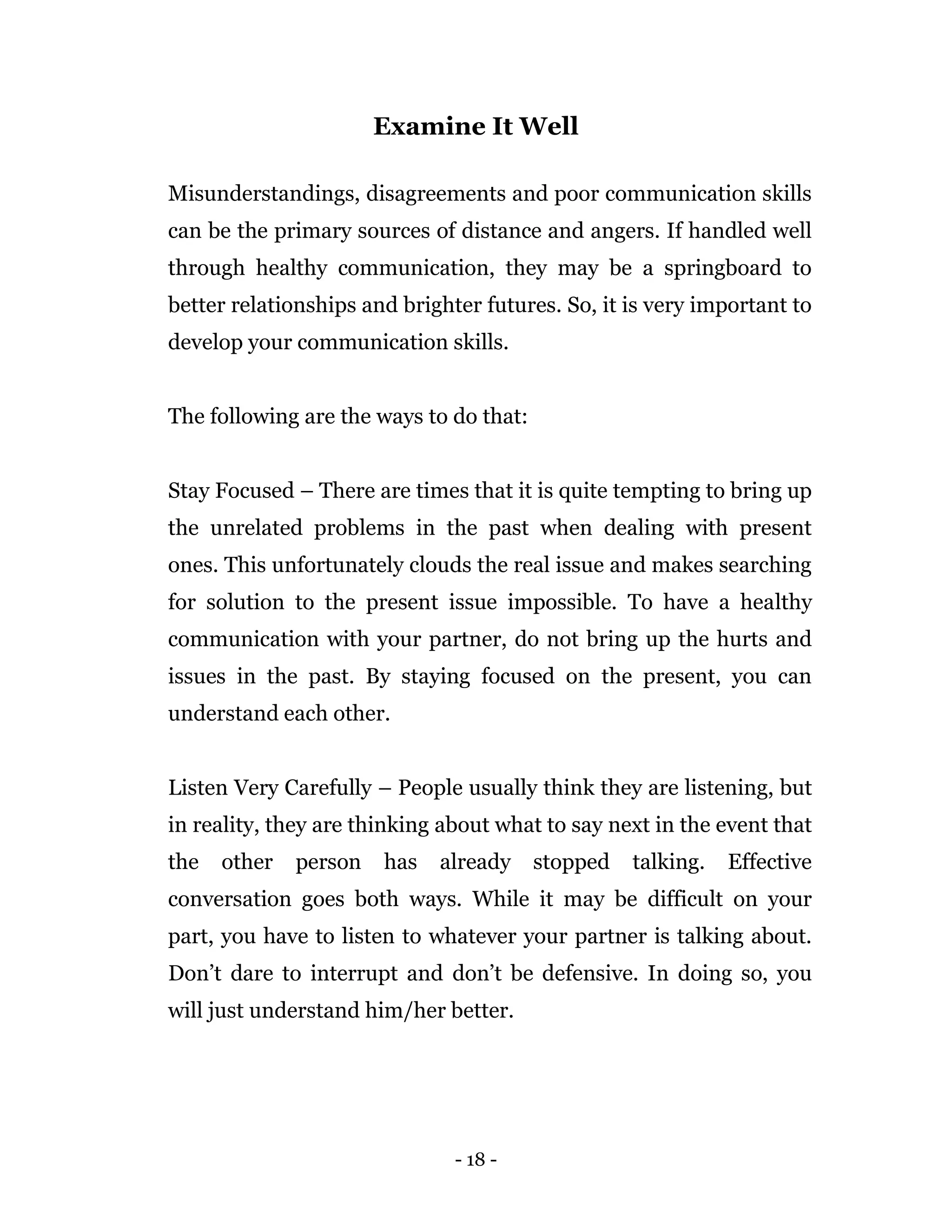 - 18 -
Examine It Well
Misunderstandings, disagreements and poor communication skills
can be the primary sources of distance and angers. If handled well
through healthy communication, they may be a springboard to
better relationships and brighter futures. So, it is very important to
develop your communication skills.
The following are the ways to do that:
Stay Focused – There are times that it is quite tempting to bring up
the unrelated problems in the past when dealing with present
ones. This unfortunately clouds the real issue and makes searching
for solution to the present issue impossible. To have a healthy
communication with your partner, do not bring up the hurts and
issues in the past. By staying focused on the present, you can
understand each other.
Listen Very Carefully – People usually think they are listening, but
in reality, they are thinking about what to say next in the event that
the other person has already stopped talking. Effective
conversation goes both ways. While it may be difficult on your
part, you have to listen to whatever your partner is talking about.
Don’t dare to interrupt and don’t be defensive. In doing so, you
will just understand him/her better.
 