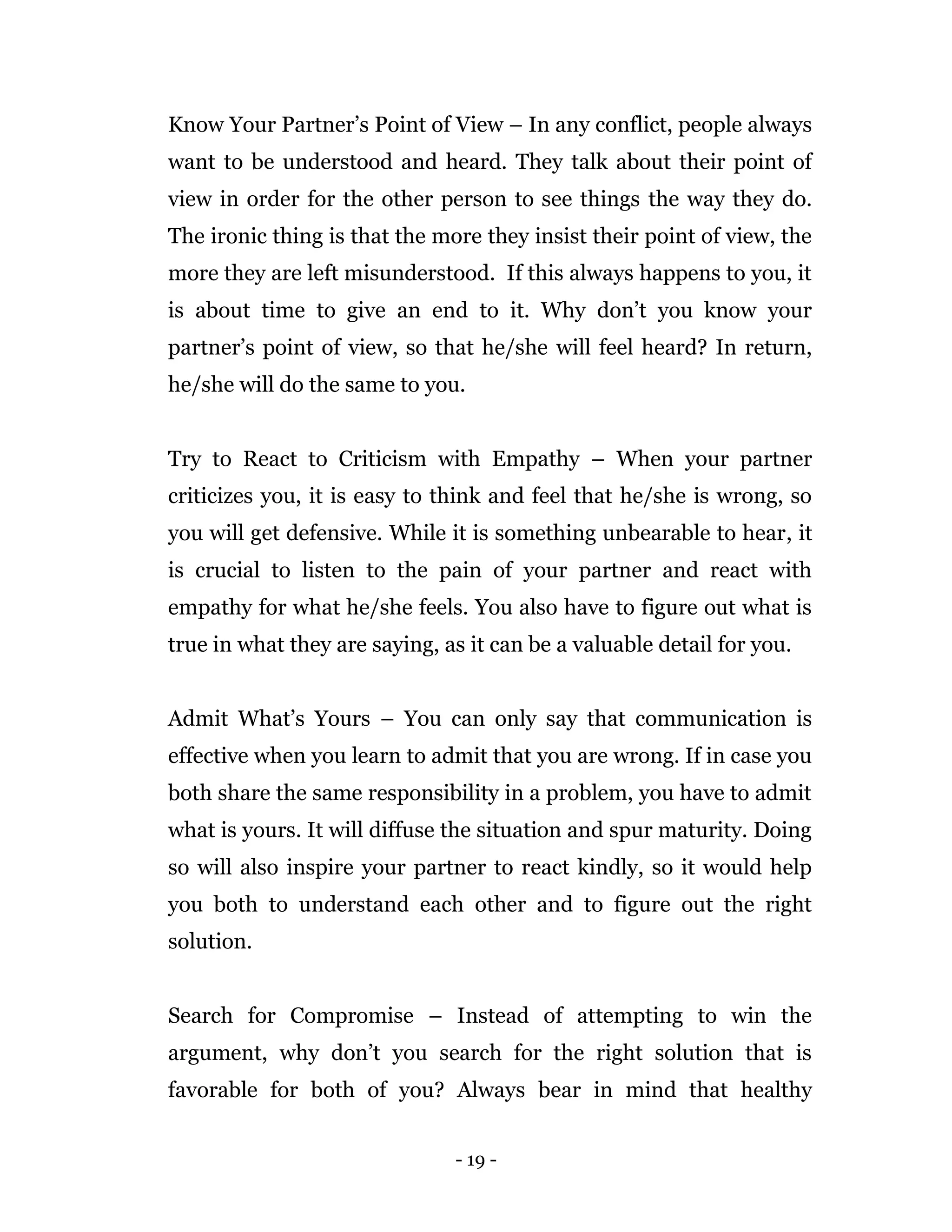 - 19 -
Know Your Partner’s Point of View – In any conflict, people always
want to be understood and heard. They talk about their point of
view in order for the other person to see things the way they do.
The ironic thing is that the more they insist their point of view, the
more they are left misunderstood. If this always happens to you, it
is about time to give an end to it. Why don’t you know your
partner’s point of view, so that he/she will feel heard? In return,
he/she will do the same to you.
Try to React to Criticism with Empathy – When your partner
criticizes you, it is easy to think and feel that he/she is wrong, so
you will get defensive. While it is something unbearable to hear, it
is crucial to listen to the pain of your partner and react with
empathy for what he/she feels. You also have to figure out what is
true in what they are saying, as it can be a valuable detail for you.
Admit What’s Yours – You can only say that communication is
effective when you learn to admit that you are wrong. If in case you
both share the same responsibility in a problem, you have to admit
what is yours. It will diffuse the situation and spur maturity. Doing
so will also inspire your partner to react kindly, so it would help
you both to understand each other and to figure out the right
solution.
Search for Compromise – Instead of attempting to win the
argument, why don’t you search for the right solution that is
favorable for both of you? Always bear in mind that healthy
 
