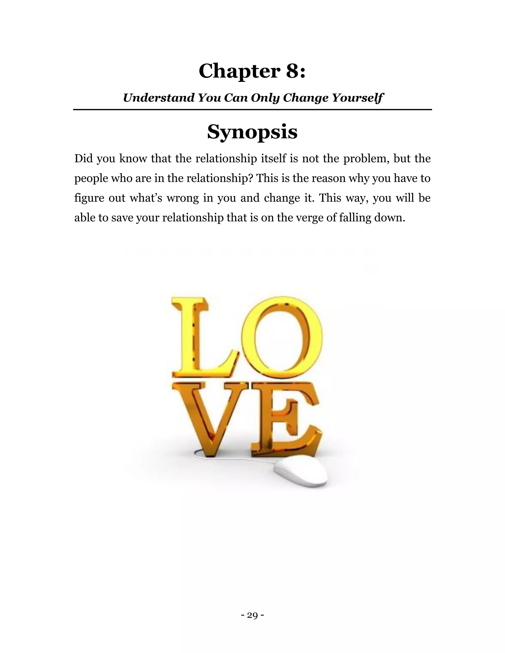 - 29 -
Chapter 8:
Understand You Can Only Change Yourself
Synopsis
Did you know that the relationship itself is not the problem, but the
people who are in the relationship? This is the reason why you have to
figure out what’s wrong in you and change it. This way, you will be
able to save your relationship that is on the verge of falling down.
 