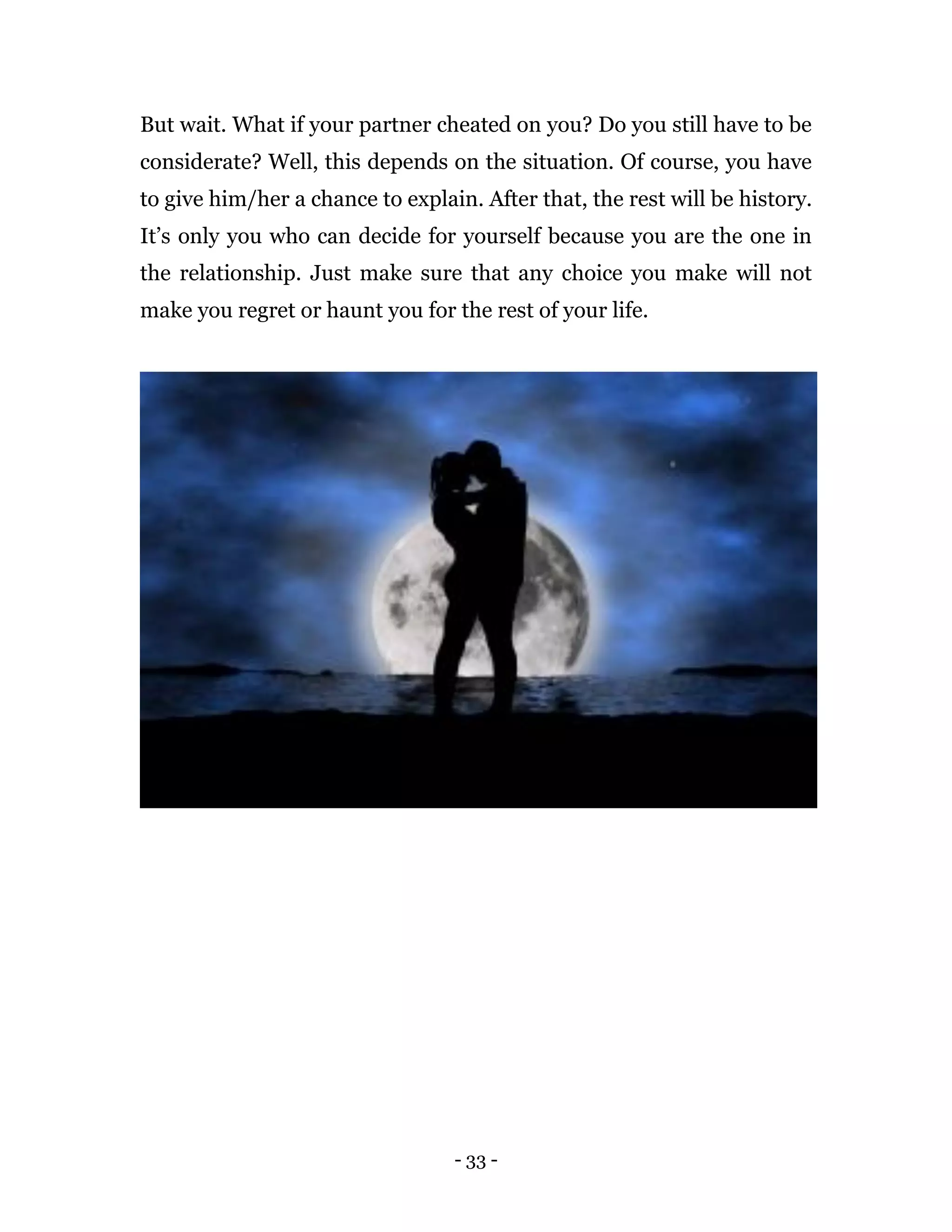 - 33 -
But wait. What if your partner cheated on you? Do you still have to be
considerate? Well, this depends on the situation. Of course, you have
to give him/her a chance to explain. After that, the rest will be history.
It’s only you who can decide for yourself because you are the one in
the relationship. Just make sure that any choice you make will not
make you regret or haunt you for the rest of your life.
 