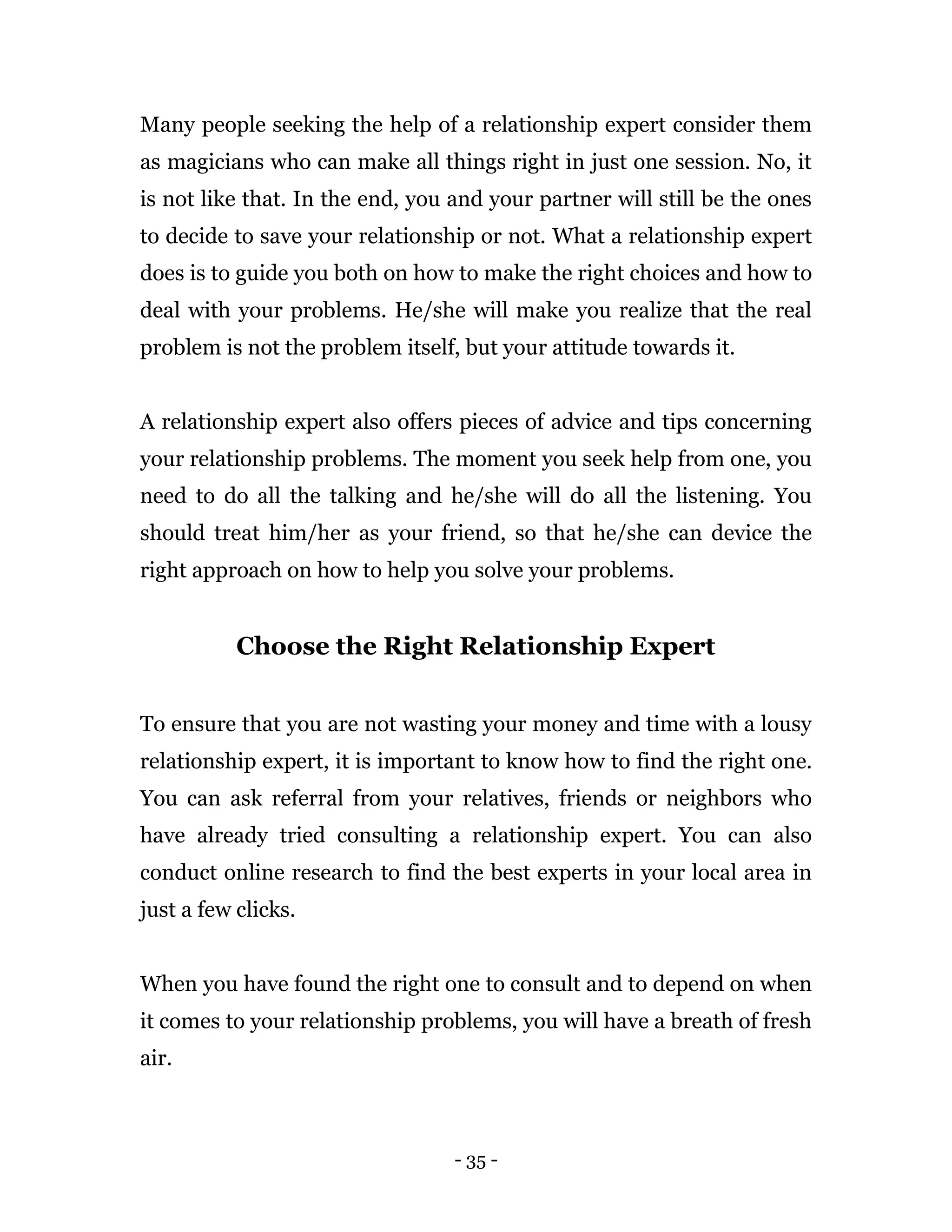 - 35 -
Many people seeking the help of a relationship expert consider them
as magicians who can make all things right in just one session. No, it
is not like that. In the end, you and your partner will still be the ones
to decide to save your relationship or not. What a relationship expert
does is to guide you both on how to make the right choices and how to
deal with your problems. He/she will make you realize that the real
problem is not the problem itself, but your attitude towards it.
A relationship expert also offers pieces of advice and tips concerning
your relationship problems. The moment you seek help from one, you
need to do all the talking and he/she will do all the listening. You
should treat him/her as your friend, so that he/she can device the
right approach on how to help you solve your problems.
Choose the Right Relationship Expert
To ensure that you are not wasting your money and time with a lousy
relationship expert, it is important to know how to find the right one.
You can ask referral from your relatives, friends or neighbors who
have already tried consulting a relationship expert. You can also
conduct online research to find the best experts in your local area in
just a few clicks.
When you have found the right one to consult and to depend on when
it comes to your relationship problems, you will have a breath of fresh
air.
 