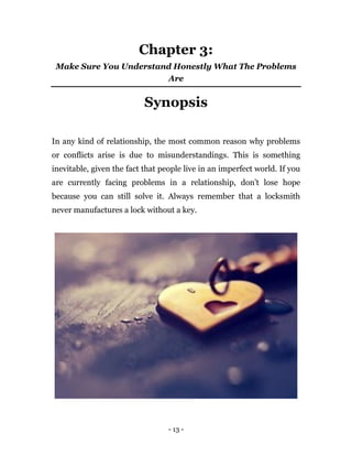 - 13 -
Chapter 3:
Make Sure You Understand Honestly What The Problems
Are
Synopsis
In any kind of relationship, the most common reason why problems
or conflicts arise is due to misunderstandings. This is something
inevitable, given the fact that people live in an imperfect world. If you
are currently facing problems in a relationship, don’t lose hope
because you can still solve it. Always remember that a locksmith
never manufactures a lock without a key.
 
