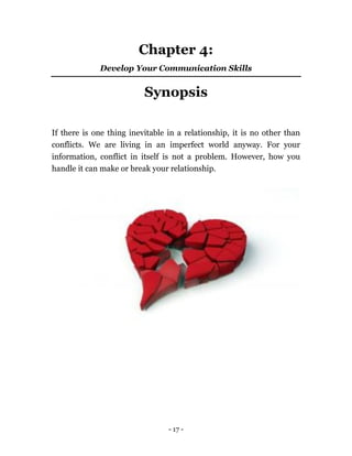 - 17 -
Chapter 4:
Develop Your Communication Skills
Synopsis
If there is one thing inevitable in a relationship, it is no other than
conflicts. We are living in an imperfect world anyway. For your
information, conflict in itself is not a problem. However, how you
handle it can make or break your relationship.
 