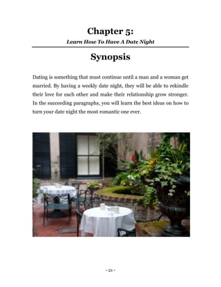 - 21 -
Chapter 5:
Learn How To Have A Date Night
Synopsis
Dating is something that must continue until a man and a woman get
married. By having a weekly date night, they will be able to rekindle
their love for each other and make their relationship grow stronger.
In the succeeding paragraphs, you will learn the best ideas on how to
turn your date night the most romantic one ever.
 
