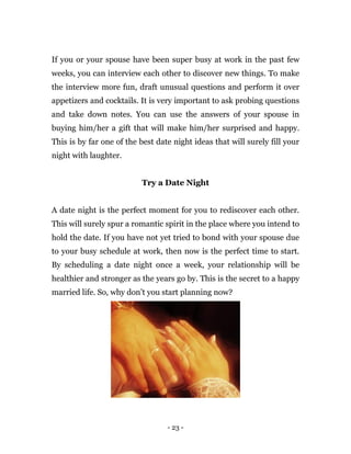 - 23 -
If you or your spouse have been super busy at work in the past few
weeks, you can interview each other to discover new things. To make
the interview more fun, draft unusual questions and perform it over
appetizers and cocktails. It is very important to ask probing questions
and take down notes. You can use the answers of your spouse in
buying him/her a gift that will make him/her surprised and happy.
This is by far one of the best date night ideas that will surely fill your
night with laughter.
Try a Date Night
A date night is the perfect moment for you to rediscover each other.
This will surely spur a romantic spirit in the place where you intend to
hold the date. If you have not yet tried to bond with your spouse due
to your busy schedule at work, then now is the perfect time to start.
By scheduling a date night once a week, your relationship will be
healthier and stronger as the years go by. This is the secret to a happy
married life. So, why don’t you start planning now?
 