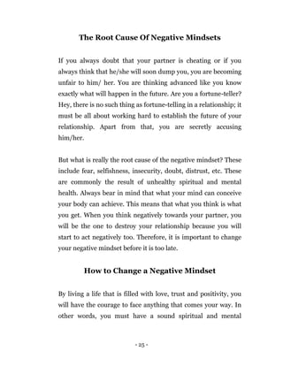 - 25 -
The Root Cause Of Negative Mindsets
If you always doubt that your partner is cheating or if you
always think that he/she will soon dump you, you are becoming
unfair to him/ her. You are thinking advanced like you know
exactly what will happen in the future. Are you a fortune-teller?
Hey, there is no such thing as fortune-telling in a relationship; it
must be all about working hard to establish the future of your
relationship. Apart from that, you are secretly accusing
him/her.
But what is really the root cause of the negative mindset? These
include fear, selfishness, insecurity, doubt, distrust, etc. These
are commonly the result of unhealthy spiritual and mental
health. Always bear in mind that what your mind can conceive
your body can achieve. This means that what you think is what
you get. When you think negatively towards your partner, you
will be the one to destroy your relationship because you will
start to act negatively too. Therefore, it is important to change
your negative mindset before it is too late.
How to Change a Negative Mindset
By living a life that is filled with love, trust and positivity, you
will have the courage to face anything that comes your way. In
other words, you must have a sound spiritual and mental
 