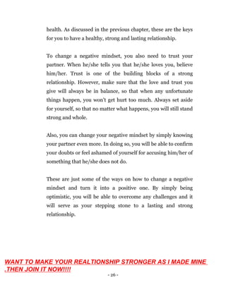- 26 -
health. As discussed in the previous chapter, these are the keys
for you to have a healthy, strong and lasting relationship.
To change a negative mindset, you also need to trust your
partner. When he/she tells you that he/she loves you, believe
him/her. Trust is one of the building blocks of a strong
relationship. However, make sure that the love and trust you
give will always be in balance, so that when any unfortunate
things happen, you won’t get hurt too much. Always set aside
for yourself, so that no matter what happens, you will still stand
strong and whole.
Also, you can change your negative mindset by simply knowing
your partner even more. In doing so, you will be able to confirm
your doubts or feel ashamed of yourself for accusing him/her of
something that he/she does not do.
These are just some of the ways on how to change a negative
mindset and turn it into a positive one. By simply being
optimistic, you will be able to overcome any challenges and it
will serve as your stepping stone to a lasting and strong
relationship.
WANT TO MAKE YOUR REALTIONSHIP STRONGER AS I MADE MINE
.THEN JOIN IT NOW!!!!
 