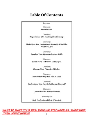 - 3 -
Table Of Contents
Foreword
Chapter 1:
Introduction
Chapter 2:
Importance Of A Healthy Relationship
Chapter 3:
Make Sure You Understand Honestly What The
Problems Are
Chapter 4:
Develop Your Communication Skills
Chapter 5:
Learn How To Have A Date Night
Chapter 6:
Change Your Negative Mindset
Chapter 7:
Remember Why You Fell In Love
Chapter 8:
Understand You Can Only Change Yourself
Chapter 9:
Learn How To Be Considerate
Wrapping Up
Seek Professional Help If Needed
WANT TO MAKE YOUR REALTIONSHIP STRONGER AS I MADE MINE
.THEN JOIN IT NOW!!!!
 