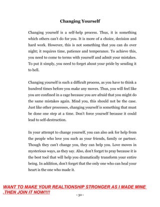 - 30 -
Changing Yourself
Changing yourself is a self-help process. Thus, it is something
which others can’t do for you. It is more of a choice, decision and
hard work. However, this is not something that you can do over
night; it requires time, patience and temperance. To achieve this,
you need to come to terms with yourself and admit your mistakes.
To put it simply, you need to forget about your pride by sending it
to hell.
Changing yourself is such a difficult process, as you have to think a
hundred times before you make any moves. Thus, you will feel like
you are confined in a cage because you are afraid that you might do
the same mistakes again. Mind you, this should not be the case.
Just like other processes, changing yourself is something that must
be done one step at a time. Don’t force yourself because it could
lead to self-destruction.
In your attempt to change yourself, you can also ask for help from
the people who love you such as your friends, family or partner.
Though they can’t change you, they can help you. Love moves in
mysterious ways, as they say. Also, don’t forget to pray because it is
the best tool that will help you dramatically transform your entire
being. In addition, don’t forget that the only one who can heal your
heart is the one who made it.
WANT TO MAKE YOUR REALTIONSHIP STRONGER AS I MADE MINE
.THEN JOIN IT NOW!!!!
 