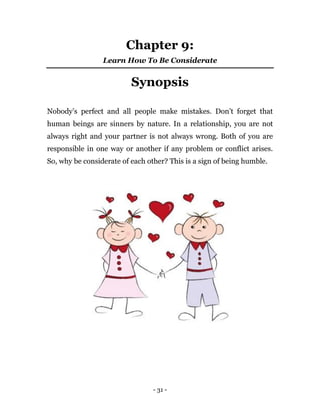 - 31 -
Chapter 9:
Learn How To Be Considerate
Synopsis
Nobody’s perfect and all people make mistakes. Don’t forget that
human beings are sinners by nature. In a relationship, you are not
always right and your partner is not always wrong. Both of you are
responsible in one way or another if any problem or conflict arises.
So, why be considerate of each other? This is a sign of being humble.
 