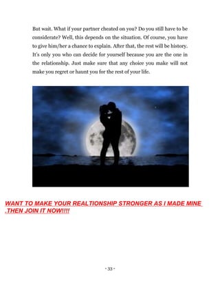 - 33 -
But wait. What if your partner cheated on you? Do you still have to be
considerate? Well, this depends on the situation. Of course, you have
to give him/her a chance to explain. After that, the rest will be history.
It’s only you who can decide for yourself because you are the one in
the relationship. Just make sure that any choice you make will not
make you regret or haunt you for the rest of your life.
WANT TO MAKE YOUR REALTIONSHIP STRONGER AS I MADE MINE
.THEN JOIN IT NOW!!!!
 