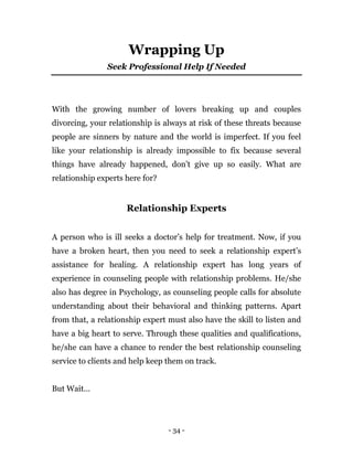 - 34 -
Wrapping Up
Seek Professional Help If Needed
With the growing number of lovers breaking up and couples
divorcing, your relationship is always at risk of these threats because
people are sinners by nature and the world is imperfect. If you feel
like your relationship is already impossible to fix because several
things have already happened, don’t give up so easily. What are
relationship experts here for?
Relationship Experts
A person who is ill seeks a doctor’s help for treatment. Now, if you
have a broken heart, then you need to seek a relationship expert’s
assistance for healing. A relationship expert has long years of
experience in counseling people with relationship problems. He/she
also has degree in Psychology, as counseling people calls for absolute
understanding about their behavioral and thinking patterns. Apart
from that, a relationship expert must also have the skill to listen and
have a big heart to serve. Through these qualities and qualifications,
he/she can have a chance to render the best relationship counseling
service to clients and help keep them on track.
But Wait…
 