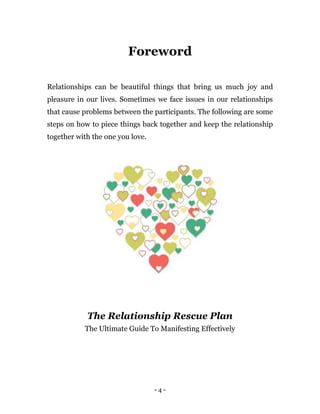 - 4 -
Foreword
Relationships can be beautiful things that bring us much joy and
pleasure in our lives. Sometimes we face issues in our relationships
that cause problems between the participants. The following are some
steps on how to piece things back together and keep the relationship
together with the one you love.
The Relationship Rescue Plan
The Ultimate Guide To Manifesting Effectively
 